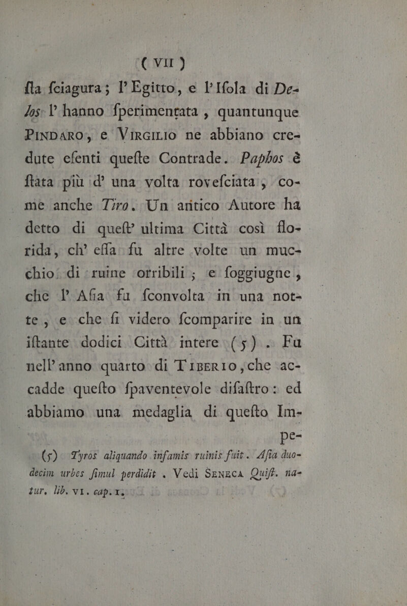 TONDI]. {ta fciagura; l'Egitto, e l’Ifola di De- Jos: l'hanno fperimentata , quantunque. “Pinparo; e VirciLio ne abbiano cre- dute efenti quefte Contrade. Paphos è ftata più id’ una volta rovefciata:; co- me anche Tiro. Un aritico Autore ha . detto di quel ultima Città così flo-. rida, ch effa: fu altre volte un muc- chio: di ‘ ruine ‘orribili ; ‘e foggiugne } che 1 Afa. fu fconvolta: in una not= te, e che fi videro fcomparire in un iftante dodici. Città intere (5). nell’anno quarto di Tiserio che AC- cadde quefto fpaventevole difaltro: ed abbiamo una medaglia di quefto Im- | RO I pe- 65) Tyros aliquando infamis ruinis fi Afia duo- decim urbes fimul perdidit . Vedi Seneca Quift. na-