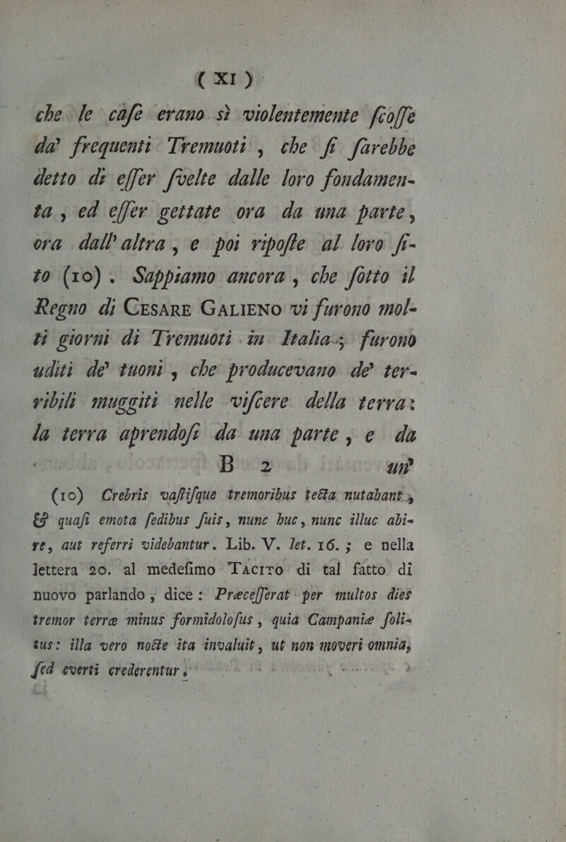 che Je cafe erano sì violentemente fcoff da frequenti Tremuoti, che f farebbe detto di effer fvelte dalle loro fondamen- ta, ed c[fer gettate ora da una parte, ora dall'altra, e poi ripoffe al loro fr- to (10). Sappiamo ancora, che fotto il Regno di Cesare GaLieno vi furono mol- zi giorni di Tremuoti in Italia. furono uditi de’ tuoni, che producevano de ter- vibili muggiti nelle vifcere della terra: la terra aprendofe da una parte ; e da Big Sa ovene (10) Crebris vafifque tremoribus tetta nutabantz &amp; quafi emota fedibus fuis, nunc huc, nune illuc abi= se, aut referri videbantur. Lib. V. Jet. 16.; e nella lettera 20. al medefimo Tacito di tal fatto di “nuovo parlando ; dice : Prece/ferat per multos. dies tremor terre minus formîdolofus, quia Campanie foli= sus: illa vero notte ita invaluit, ut non moveri omnia, i everti nedirentàr bri |