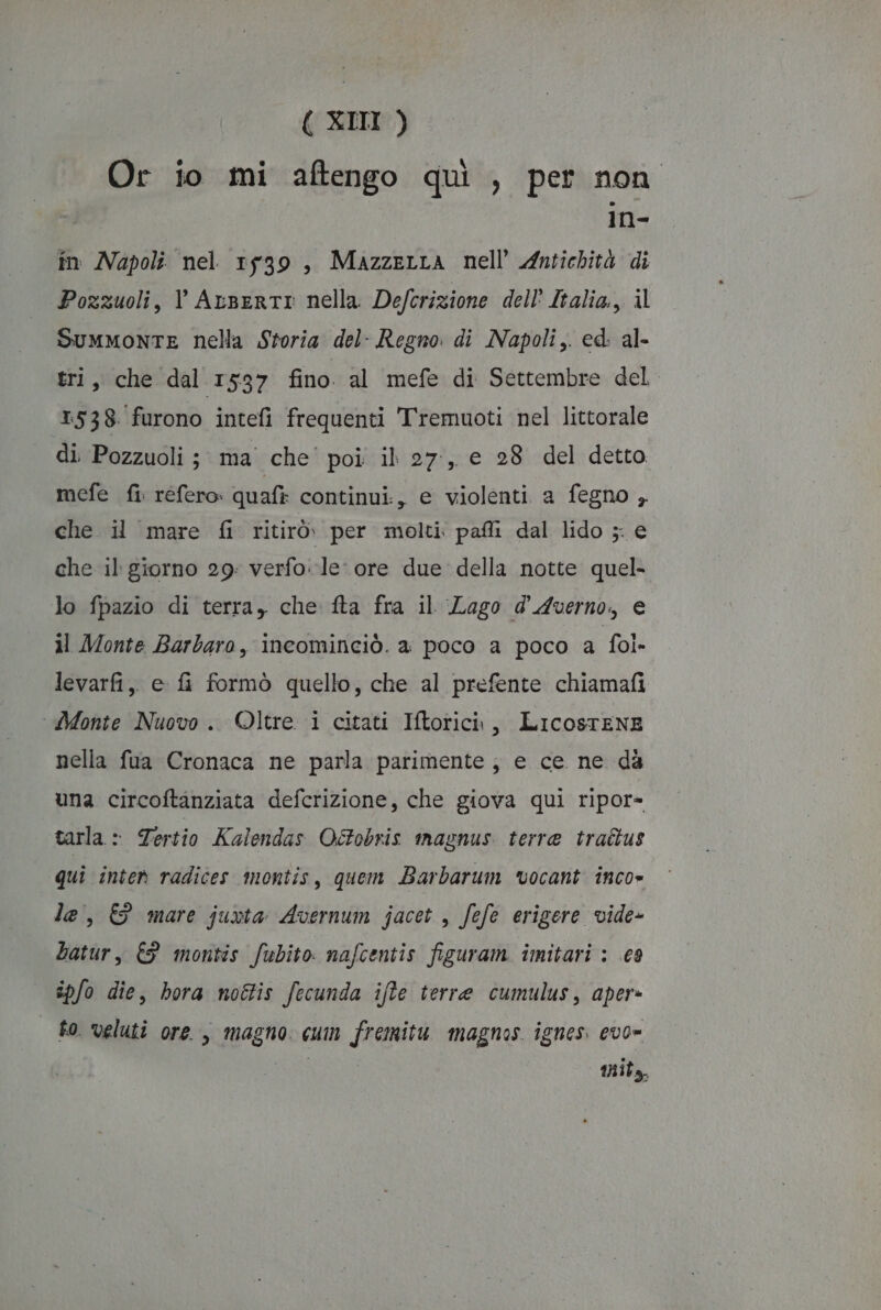 Or io mi aftengo qui , per non in- in Napoli nel 1539, MazzeLra nell’ Antichità di Pozzuoli, V ArsertI nella Defcrizione dell Italia, il Summonte nella Storia del- Regno di Napoli, ed: al- tri, che dal 1537 fino. al mefe di Settembre del 1538. furono intefi frequenti Tremuoti nel litorale di. Pozzuoli ; ma’ che poi il 27:, e 28 del detto mefe fi refero» quafi continui., e violenti a fegno , che il mare fi ritirò. per molti pafli dal lido ; € che il giorno 29: verfo. le ore due della notte quel- lo fpazio di terra, che fta fra il Lago d'Averno, e il Monte Barbaro, incominciò. a poco a poco a fol» levarfi,, e fi formò quello, che al prefente chiamafi Alonte Nuovo. ©ltre i citati Iftorici, LIcosTENE nella fua Cronaca ne parla parimente;, e ce ne dà una circoftanziata defcrizione, che giova qui ripor= tarla : Tertio Kalendas Octobris inagnus. terre traétus qui inter radices montis, quem Barbarum vocant inco» le, &amp; mare juvta Avernum jacet , fefe erigere vide- batur, € montis fubito nafcentis figuram imitari : .c9 îpfo die, hora noétis fecunda ifte terre cumulus, aper» | fo veluti ore, magno cum fremitu magnos ignes. evo- Ai mnit,,