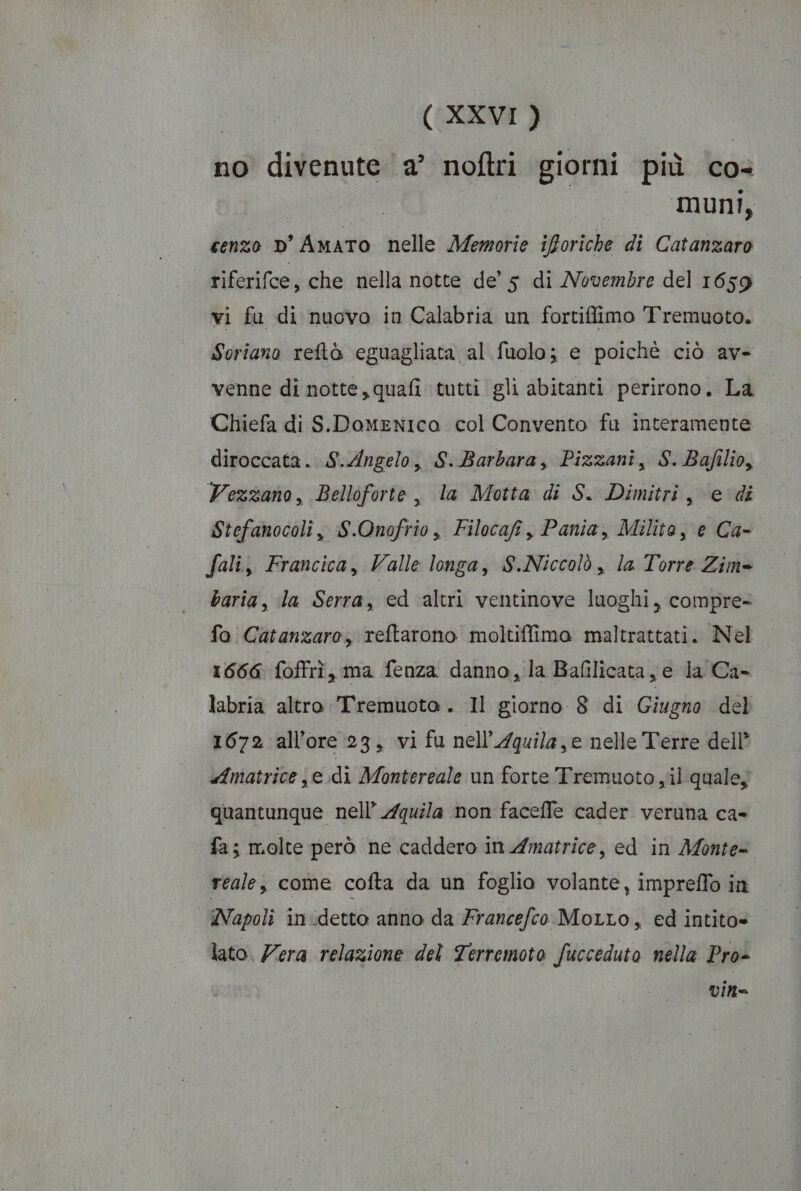 no divenute a’ noftri giorni più co- eli Rio dA cenzo D’ AMATO nelle Memorie iforiche di Catanzaro riferifce, che nella notte de’ 5 di Novembre del 1659 vi fu di nuovo in Calabria un fortiffimo Tremuoto. Soriano reftò eguagliata al fuolo; e poichè ciò av- venne di notte, quafi tutti gli abitanti perirono. La Chiefa di S.DoMmENIca col Convento fu interamente diroccata. S.Angelo, S..Barbara, Pizzani, S.Bafilio, Vezzano, Belloforte , la Motta di S. Dimitri, edi Stefanocoli, S.Onofrio, Filocafi, Pania, Milito, e Ca- fali, Francica, Valle longa, S.Niccolò , la Torre Zim» baria, la Serra, ed ‘altri ventinove luoghi, compre= fo Catanzaro, reftarono moltiffimo maltrattati. Nel 1666 {offrì s ma fenza danno, la Bafilicata, e la Ca- labria altro Tremuoto . Il giorno 8 di Giugno del 1672 all’ore 23, vi fu nell’Aquila,e nelle Terre dell’ Amatrice je di Montereale un forte Tremuoto yil quale, quantunque nell’ Aquila non faceffe cader veruna ca- fa; molte però ne caddero in Amatrice, ed in Monte= reale, come cofta da un foglio volante, impreffo in Napoli indetto anno da Francefco Motto, ed intito= lato. Zera relazione del Terremoto fucceduto nella Pro»