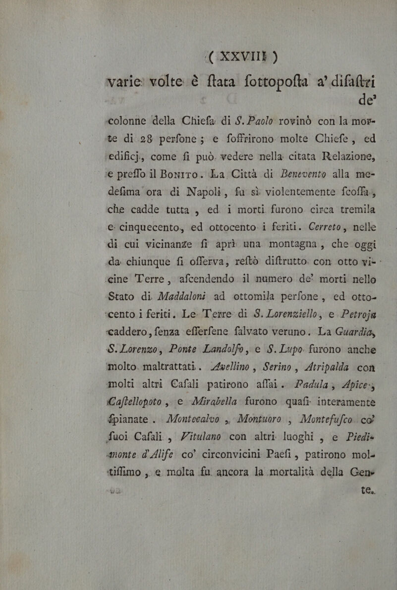 varie: volte: è ftata fottopofta a’ difaltri de? colonne della Chiefa di S.Paolo rowinò con la mor- te di 28 perfone ; e foffrirono molte Chiefe, ed edificj, come fi può. vedere nella citata Relazione, ‘se preflo il Bonito. La Città di Benevento alla me- defima ora di Napoli, fu sì violentemente fcoffa., che cadde tutta , ed i morti furono circa tremila e: cinquecento., ed ottocento i feriti. Cerreto, nelle di cui vicinanze fi aprì una montagna, che oggi da chiunque fi offerva, reftò diftrutto. con otto vi-- ‘cine Terre, afcendendo il numero de' morti nello Stato di. Maddaloni ad ottomila perfone, ed otto- scento i feriti. Le- Terre di S. Lorenziello, e Petroja «caddero, fenza efferfene falvato veruno. La Guardia, S.Lorenzo, Ponte Landolfo, e S.Lupo furono anche ‘molto. maltrattati. Avellino, Serino, Atripalda con molti altri Cafali patirono affai. Padula; Apice Caftellopoto ,, e Mirabella furono quafi. interamente fpianate . Montecalvo ,, Montuoro , Montefufco co fuoi Cafali., Zitulano con altri luoghi, e Piedi» «monte. d’Alife co’ circonvicini Paefi, patirono mol» tiflimo , e molta fu ancora la mortalità della Gene E te.