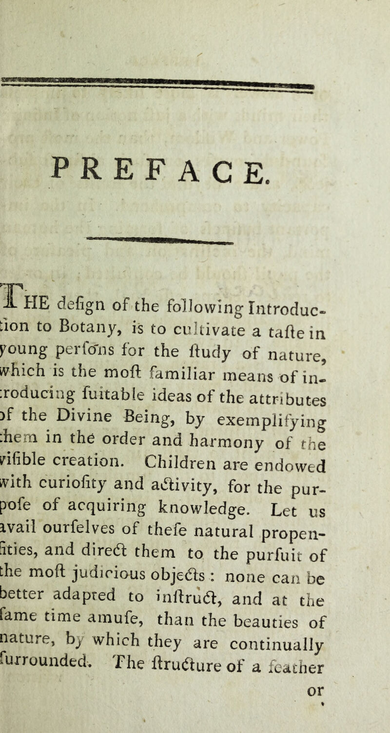 PREFACE. JL HE defign of the following Introduc- fion to Botany, is to cultivate a tafte in poung perfo'ns for the l'tudy of nature, which is the moft familiar means of in- :roducing furtable ideas of the attributes >f the Divine Being, by exemplifying :hem in the order and harmony of the vifible creation. Children are endowed with curiofity and activity, for the pur- pose of acquiring knowledge. Let us ivail ourfelves of thefe natural propen- fities, and diretf: them to the purfuit of the moft judicious objects : none can be better adapted to inftrudf, and at the fame time amufe, than the beauties of nature, bj which they are continually furrounded. The ftrudture of a feather or