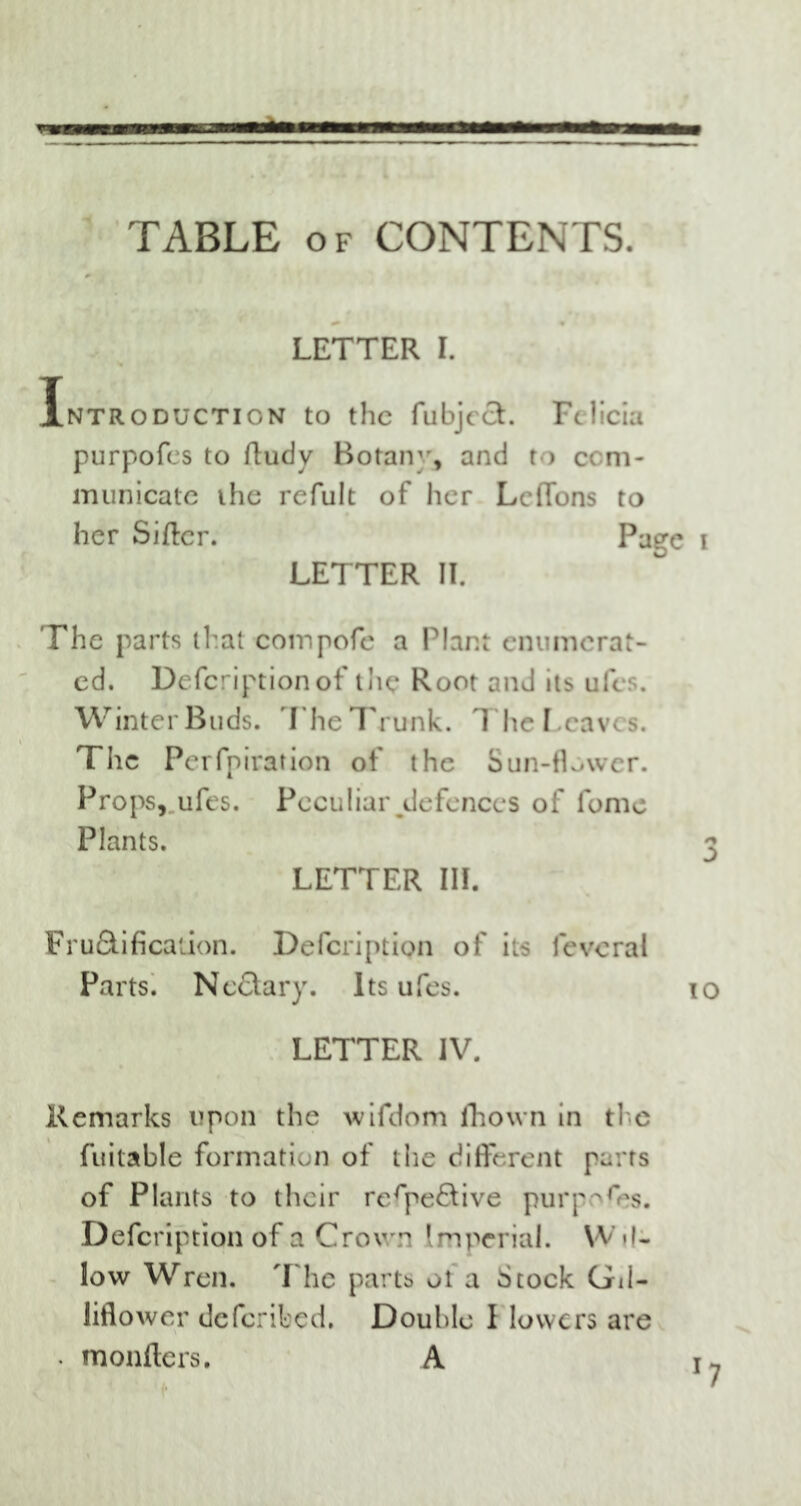 TABLE of CONTENTS. LETTER I. Introduction to the fubjecL Felicia purpofes to Rudy Botany, and to com- municate the refult of her Lcflbns to her Sifter. Page i LETTER II. The parts that compofe a Plant enumerat- ed. Defcriptionof the Root and its ufes. Winter Buds. The Trunk. The Leaves. The Pcrfpiration of the Sun-flower. Props, ufes. Peculiar^defences of lome Plants. 3 LETTER III. Fru&ificaiion. Defcription of its fevcral Parts. Nc&ary. Its ufes. 10 LETTER IV. Remarks upon the wifdom fhown in ti e fuitable formation of the different parts of Plants to their re^pe&ive purples. Defcription of a Crown Imperial. Wil- low Wren. The parts ot a Stock Gil- liflower deferibed. Double I lowers are • monfters. A r7