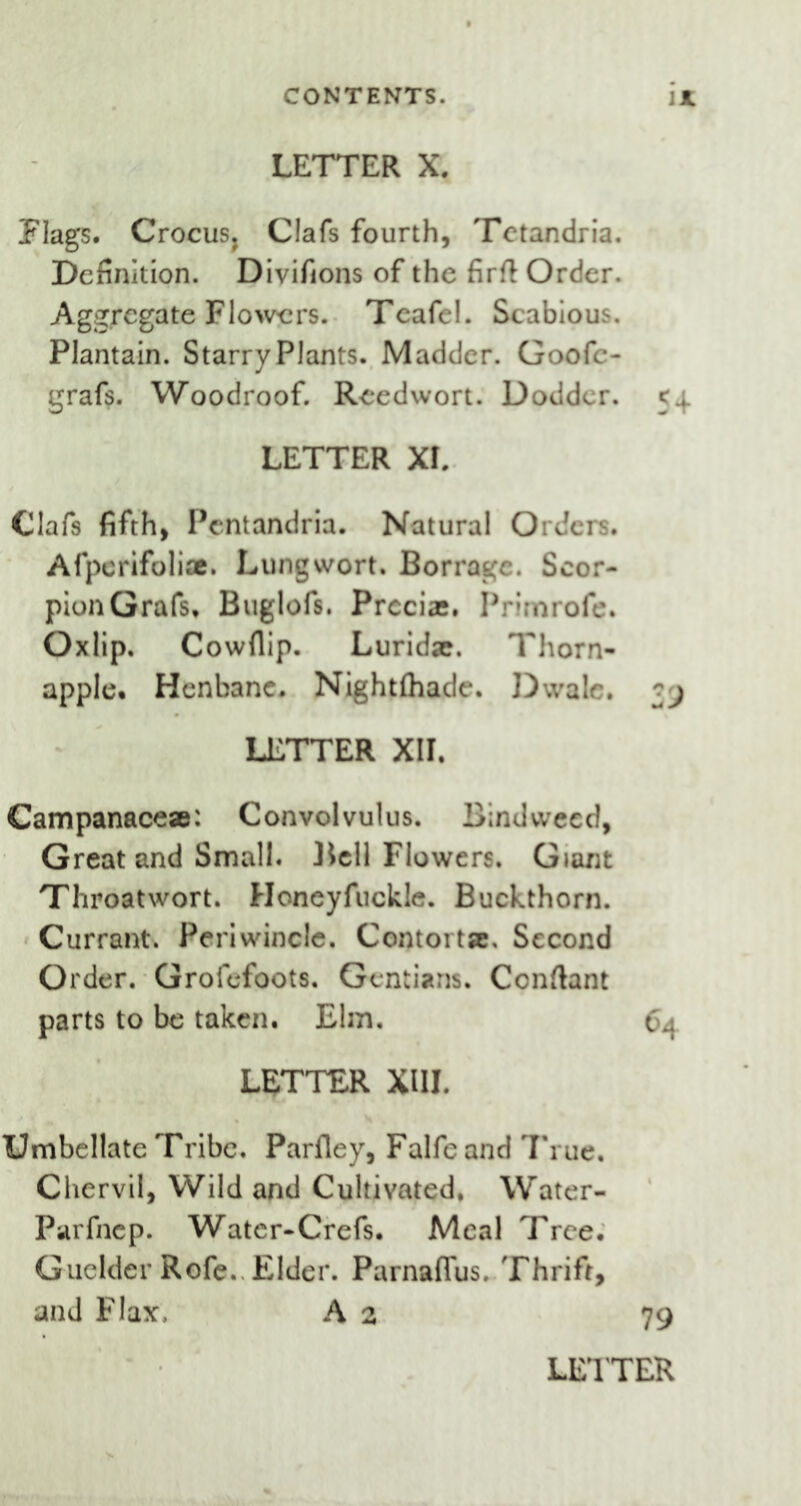 LETTER X. Flags. Crocus, Clafs fourth, Tctandria. Definition. Divifions of the firft Order. Aggregate Flowers. Teafel. Scabious. Plantain. Starry Plants. Madder. Goofc- grafs. Woodroof. Reedwort. Dodder. 5^ LETTER XI. Clafs fifth, Pentandria. Natural Orders. Afperifoli®. Lungwort. Bor rage. Scor- pionGrafs, Buglofs. Preci®. Prirnrofe. Oxlip. Cowflip. Lurid®. Thorn- apple* Henbane. Nightfhade. Dwale. LETTER XII. Campanace®: Convolvulus. Bindweed, Great and Small. Bell Flowers. Giant Throat wort. Honeyfuckle. Buckthorn. Currant. Periwincle. Contort®, Second Order. Grofefoots. Gentians. Conftant parts to be taken. Elm. 64 LETTER XIII. Umbellate Tribe. Parfley, Falfe and True. Chervil, Wild and Cultivated. Water- Parfnep. Watcr-Crefs. Meal Tree. Guelder Rofe. Elder. Parnafius. Thrift, and Flax, A 2 79