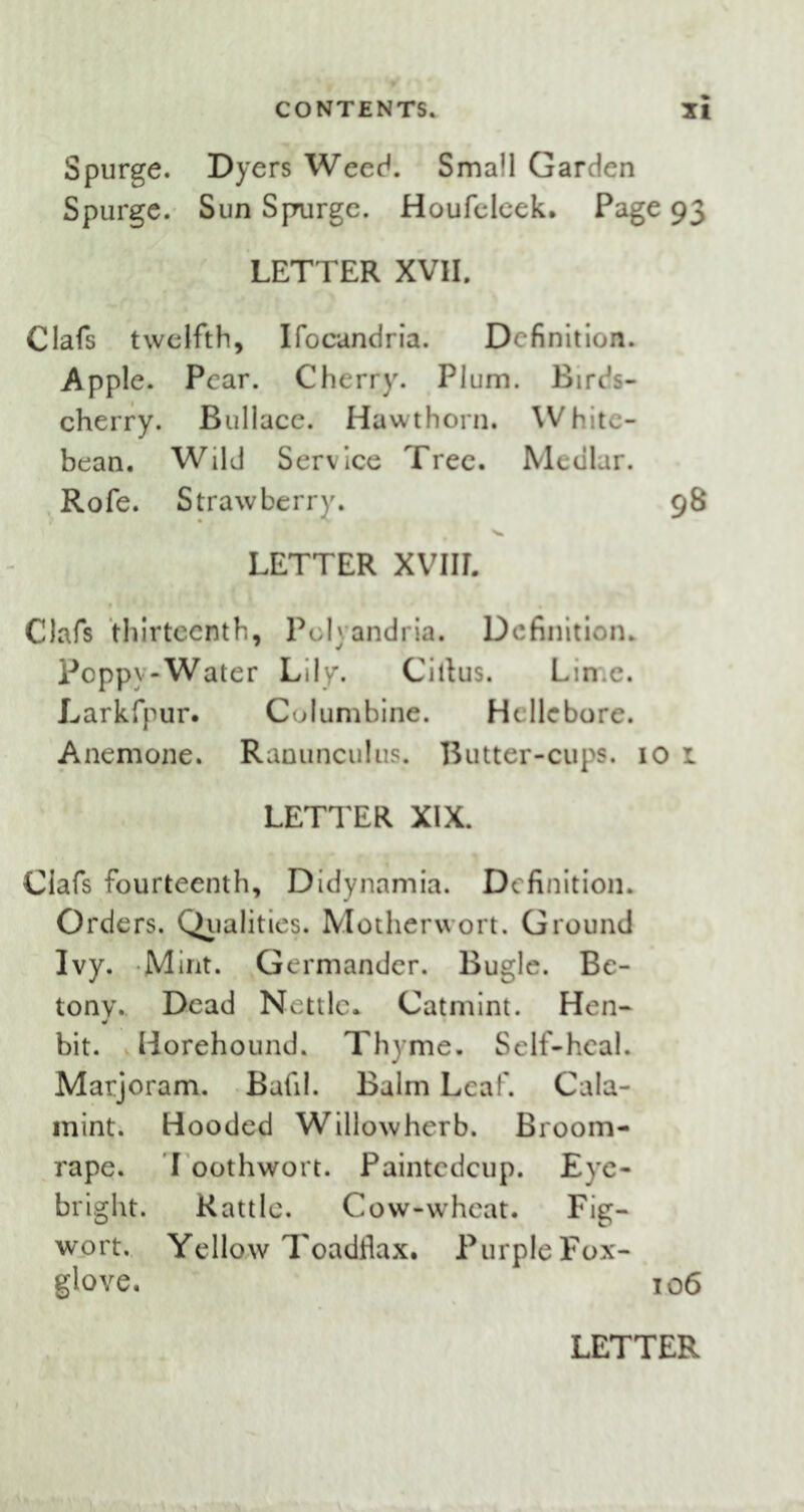 Spurge. Dyers Weed. Small Garden Spurge. Sun Spurge. Houfclcek, Page 93 LETTER XVII. Clafs twelfth, Ifocandria. Definition. Apple. Pear. Cherry. Plum. Birds- cherry. Bullace. Hawthorn. White- bean. Wild Service Tree. Medlar. Rofe. Strawberry. 98 LETTER XVIIL Oafs thirteenth, Pdyandria. Definition. Poppy-Water Lily. Citlus. Lime. Larkfpur. Columbine. Hellebore. Anemone. Ranunculus. Butter-cups. 10 1 LETTER XIX. Oafs fourteenth, Didynamia. Definition. Orders. Qualities. Motherwort. Ground Ivy. Mint. Germander. Bugle. Be- tony. Dead Nettle* Catmint. Hen- bit. Horehound. Thyme. Self-heal. Marjoram. Bafil. Balm Leaf. Cala- mint. Hooded Willowherb. Broom- rape. I oothwort. Paintcdcup. Eye- bright. Rattle. Cow-wheat. Fig- wort. Yellow Toadflax, Purple Fox- glove. 106