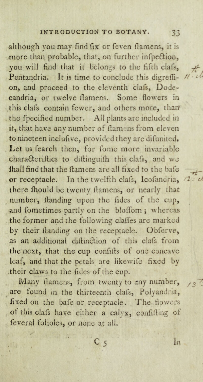 00 although you may find fix or feven ftamens, it is more than probable, that, on further infpeftion, you will find that it belongs to the fifth clafs, Peritandria. It is time to conclude this digreffi- // - on, and proceed to the eleventh clafs, DoJe- candria, or twelve ftamens. Some flowers in this clafs contain fewer, and others more, than* the fpecified number. Ail plants are included in it, that have any number of ftamens from eleven to nineteen inclufive, provided they are difunited. Let us fearch then, for fome more invariable chara£teriftics to diftinguifh this clafs, and we fhall find that the ftamens arc all fixed to the bafe _^ or receptacle. In the twelfth clafs, Icofanoria, . a there fhould be twenty ftamens, or nearly that number, ftanding upon the lides of the cup, and fometimes partly on the bloflbm ; whereas the former and the following dalles are marked by their ftanding on the receptacle. Obferve, as an additional diftin&ion of this clafs from the next, that the cup confifts of one concave leaf, and that the petals are likewife fixed by their claws to the fides of the cup. Many ftamens, from twenty to uny number, ■ are lound in the thirteenth clafs, Polyandria, fixed on the bafe or receptacle. The flowers ot this clafs have either a calyx, confuting of fevcral folioles, or none at all. c5 In