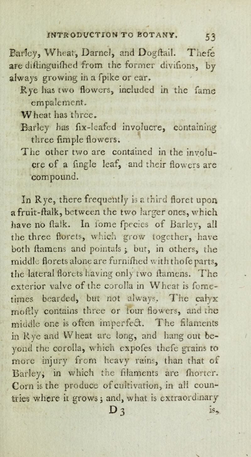 Earley, Wheat, Darnel, and Dogftail. Thefe are diftinguifhed from the former divifions, by always growing in a fpike or ear. Rye has two flowers, included in the fame empalement. Wheat has three* Barley has fix-leafed involucre, containing three Ample flowers. The other two are contained in the involu- cre of a Angle leaf, and their flowers are compound. In Rye, there frequently is a third floret upon a fruit-ftalk, between the two larger ones, which have no flaik. In fome fpecies of Barley, all the three florets, which grow together, have both ftamens and pointals y but, in others, the middle florets alone are furniflied with thofe parts, the lateral florets having only two ftamens. The exterior valve of the corolla in Wheat is feme- times bearded, but not always. The calyx moftly contains three or four flowers, and the middle one is often imperfect. The filaments in Rye and Wheat are long, and hang out be- yond the corolla, which expofes thefe grains to more injury from heavy rains, than that of Barley* in which the filaments are fliorter. Corn is the produce of cultivation, in all coun- tries where it grows* and, what is extraordinary D3