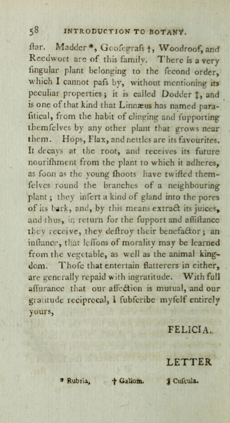 fhr. Madder*, Gcofegrafsf, Woodroof, and Reedwort are of this family. There is a very lingular plant belonging to the fecond order, which I cannot pafs by, without mentioning its peculiar properties; it is called Dodder t, and is one of that kind that Linnaeus has named para- fitical, from the habit of clinging and fupporting themfelves by any other plant that grows near them. Hops, Flax, and nettles are its favourites. It decays at the root, and receives its future nourifhmcnt from the plant to which it adheres, as foon as the young fhoots have twifted them- felves round the branches of a neighbouring plant; they infert a kind of gland into the pores of its bark, and, by this means extra& its juices* and thus, in return for the fupport and afliitancc they receive, thev deflroy their benefa&or; an inftance, that lefions of morality may be learned from the vegetable, as well as the animal king- dom. Thofe that entertain flatterers in either, are generally repaid w ith ingratitude. With full affurance that our affedtion is mutual, and our gratitude reciprocal, 1 fubfenbe myfelf entirely yours, FELICIA. LETTER * Rubrla, + Galium. j Cufcula*