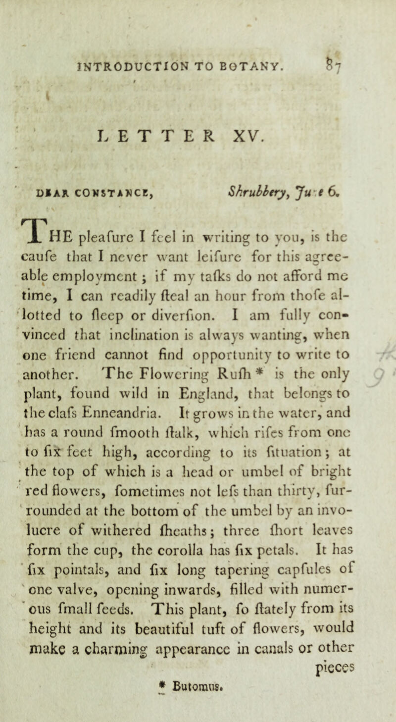 I LETTER XV. dbar Constance, Shrubbery, Ju e 6. ^X'hE pleafurc I feel in writing to you, is the caufe that I never want leifure for this agree- able employment; if my talks do not afford me time, I can readily fteal an hour from thofe al- lotted to deep or diverfion. I am fully con- vinced that inclination is always wanting, when one friend cannot find opportunity to write to another. The Flowering Rufh * is the only plant, found wild in England, that belongs to the clafs Enneandria. It grows in the water, and has a round fmooth ftalk, which rifes from one to fix feet high, according to its fituation; at the top of w'hich is a head or umbel of bright red flowers, fometimes not lefs than thirty, fur- rounded at the bottom of the umbel by an invo- lucre of withered Iheaths; three fhort leaves form the cup, the corolla has fix petals. It has fix pointals, and fix long tapering capfules of one valve, opening inwards, filled with numer- ous fmall feeds. This plant, fo ftately from its height and its beautiful tuft of flowers, would make a charming appearance in canals or other pieces * Butomus.