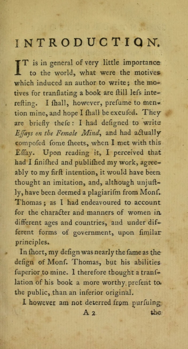 IT is in general of very little importance to the world, what were the motives which induced an author to write; the mo- tives for tranflating a book are ftill lefs inte- refting. I (hall, however, prefume to men-r tion mine, and hope I fhall be excufed. They are briefly thefe : I had defigned to write EJfays on the Female Mind^ and had actually compofed fome flieets, when I met with this Eflay. Upon reading it, I perceived that had I linilhed and publiihed my work, agree- ably to my firft intention, it would have beea thought an imitation, and, although unjuft- ly, have been deemed a plagiarifm from Monf,. Thomas; as I had endeavoured to account for the character and manners of w'omen ia different ages and countries, and under dif- ferent forms of government, upon fimilar principles. In ftiort, my defign was nearly the fame as the defign of Monf. Thomas, but his abilities fuperior to mine. 1 therefore thought a tranf- lation of his book a more worthy, prefent ta the public, than an inferior original. I however am not deterred frpm purfuing; A the