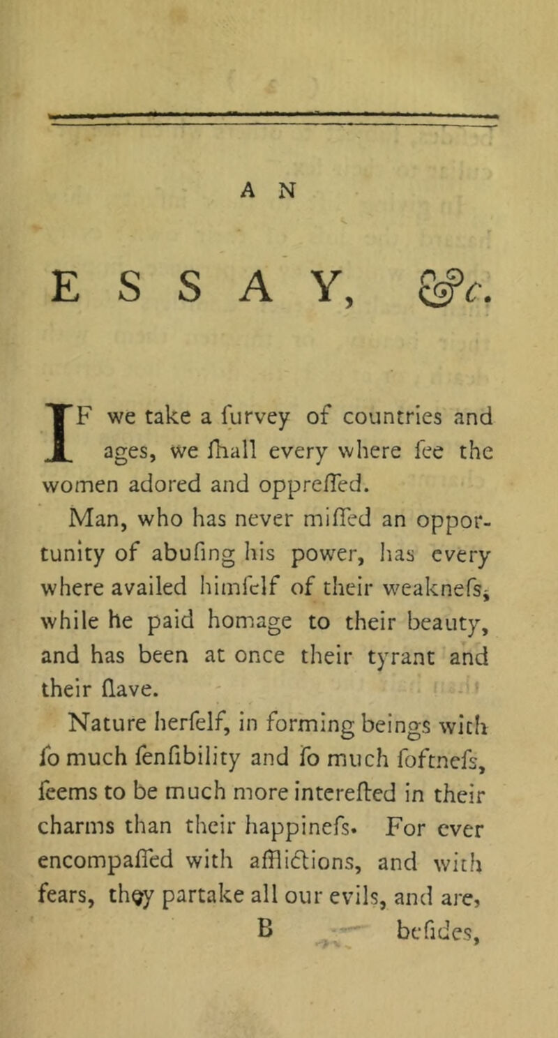 ESSAY, ^c. IF we take a lurvey of countries and ages, we fhall every where fee the women adored and opprelTed. Man, who has never miffed an oppor- tunity of abufing his power, lias every where availed himfclf of their weaknefsi while he paid homage to their beauty, and has been at once their tyrant and their flave. - . i -.ii Nature herfelf, in forming beings with fo much fenfibility and fo much foftnefs, feems to be much more interefted in their charms than their happinefs. For ever encompaffed with afflidlions, and with fears, th^y partake all our evils, and are, B befides.