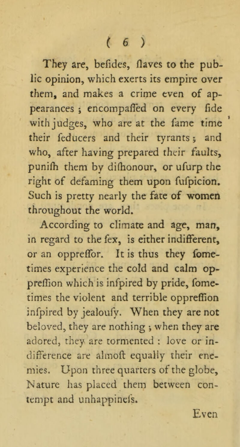 They are, befides, flaves to the pub- lic opinion, which exerts its empire over them, and makes a crime even of ap- pearances ; encompalTed on every fide with judges, who are at the fame time their feducers and their tyrants *, and who, after having prepared their faults, punilh them by dilhonour, or ufurp the right of defaming them upon fufpicion. Such is pretty nearly the fate of women throughout the world. According to climate and age, man, in regard to the fex, is either indifferent, or an oppreffor. It is thus they fome- times experience the cold and calm op- preffion which is infpired by pride, fome- times the violent and terrible oppreffion infpired by jealoufy. When they are not beloved, they arc nothing •, when they are adored, they are tormented : love or in- difference are almoft equally their ene- mies. Upon three quarters of the globe. Nature has placed them between con- tempt and unhappinels. Even