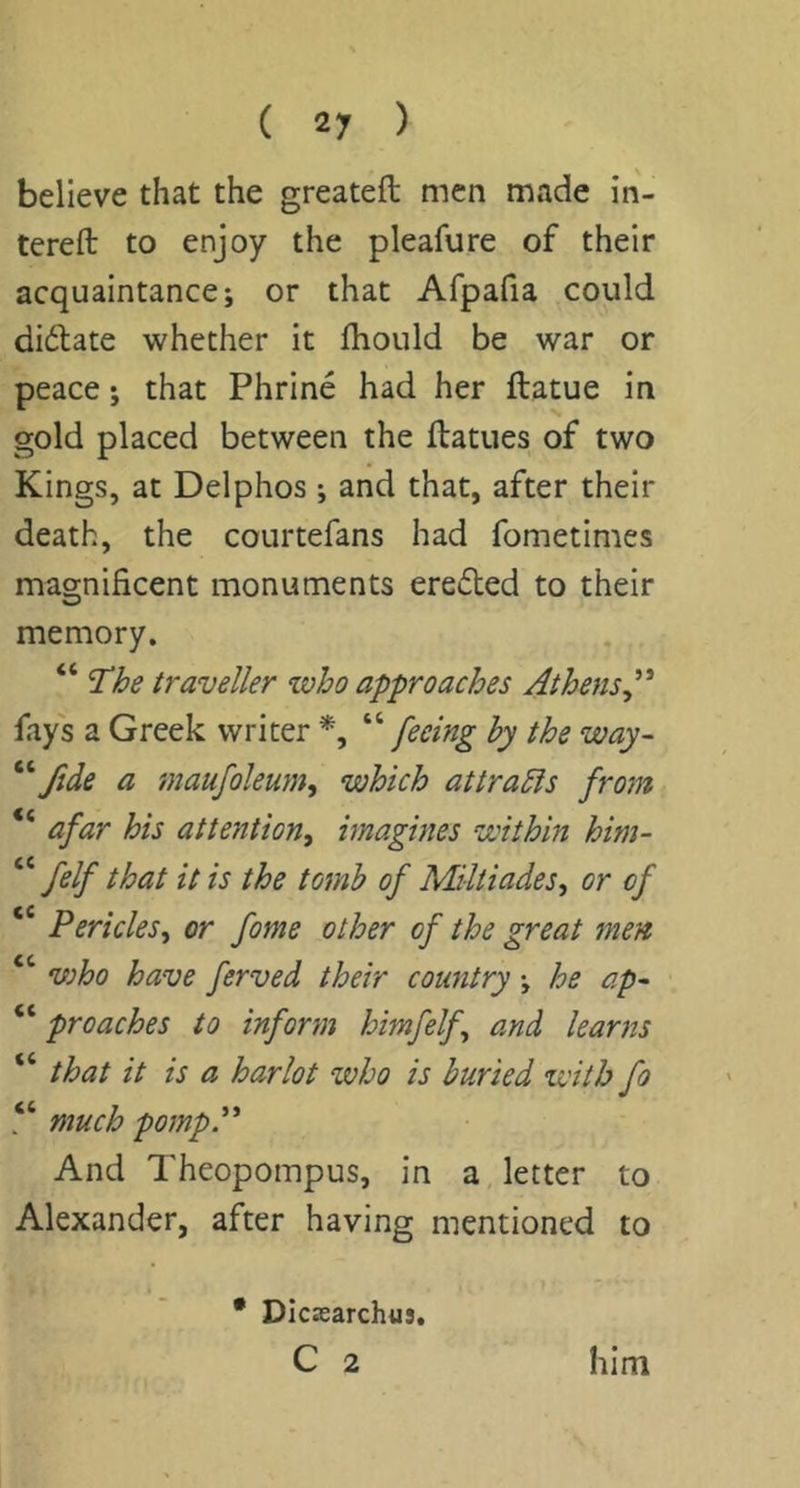 believe that the greateft men made in- tereft to enjoy the pleafure of their acquaintance; or that Afpafia could diftate whether it fliould be war or peace; that Phrine had her ftatue in gold placed between the ftatues of two Kings, at Delphos ; and that, after their death, the courtefans had fometimes magnificent monuments ereded to their memory. 'The traveller who approaches Athens^* fays a Greek writer '‘^feeing by the way- ftde a maufoleum^ which attracts from “ afar his attention^ imagines within him- “ felf that it is the tomb of Miltiades, or of ‘ Pericles.^ or fome other of the great men “ who have ferved their country; he ap^ “ prcaches to inform himfelf^ and learns “ that it is a harlot who is buried with fo “ much pompP And Theopompus, in a, letter to Alexander, after having mentioned to • Dicsearchus,