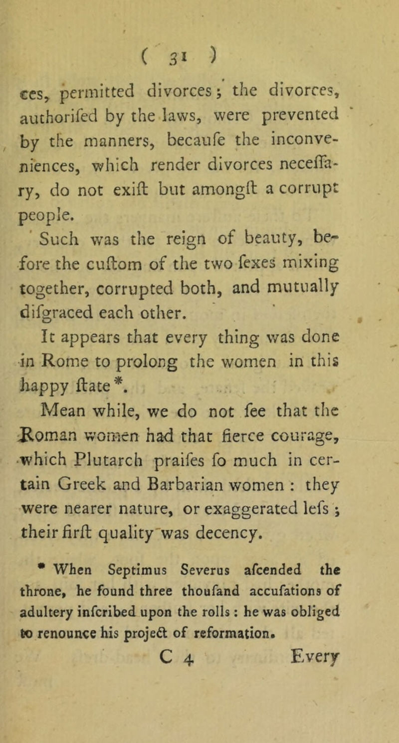 CCS, permitted divorces; the divorces, authorifed by the laws, were prevented by the manners, becaufe the inconve- niences, which render divorces neceffa- ry, do not exift but amongft a corrupt people. ' Such was the reign of beauty, be- fore the cuitom of the two fexes mixing together, corrupted both, and mutually difgraced each other. ’ , It appears that every thing was done in Rome to prolong the women in this happy flate*. Mean while, we do not fee that the ■P,oman women ha-d that fierce courage, •which Plutarch praifes fo much in cer- tain Greek and Barbarian women : they were nearer nature, or exaggerated lefs ; their firfi; quality'was decency. • When Septimus Severus afeended the throne, he found three thoufand accufations of adultery inferibed upon the rolls: he was obliged to renounce his project of reformation*