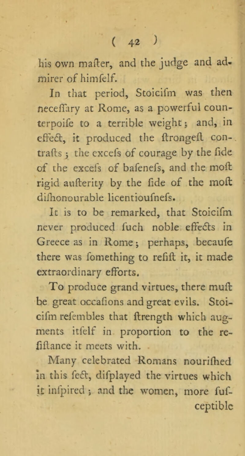 his own mafter, and the judge and ad- mirer of himfelf. In that period, Stoicifm was then neceffary at Rome, as a powerful coun- terpoife to a terrible weight; and, in effedl, it produced the ftrongefl con-, trafts; the cxcefs of courage by the fide of the excefs of bafenefs, and the mod rigid aufterity by the fide of the mod difhonourable licentioufnefs. It is to be remarked, that Stoicifm never produced fuch noble effects in Greece as in Rome; perhaps, becaufe there was fomething to refid it, it made extraordinary efforts. To produce grand virtues, there mud be great occafions and great evils. Stoi- cifm refembles that drength which aug- ments itl'elf in proportion to the re- fidance it meets with. . Many celebrated Romans nouriflied In this fedt, difplayed the virtues which k infpired ; and the women, more fuf- ceptiblc