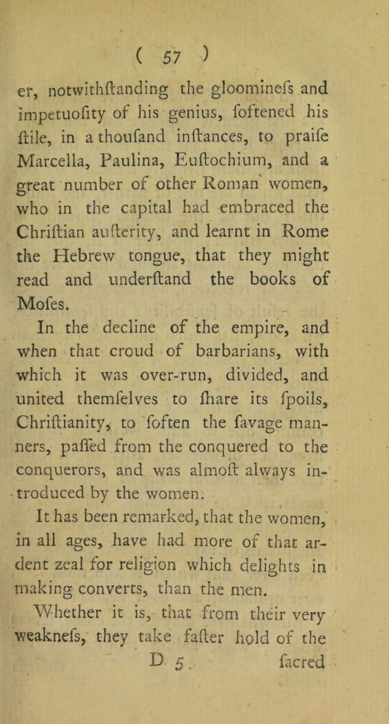 er, notwithftanding the gloominefs and impetuofity of his genius, foftened his ftile, in a thoufand inftances, to praife Marcella, Paulina, Euftochium, and a great number of other Roman women, who in the capital had embraced the Chriftian aurterity, and learnt in Rome the Hebrew tongue, that they might read and underftand the books of Mofes. In the decline of the empire, and when that croud of barbarians, with which it was over-run, divided, and united themfelves to lhare its fpoils, Chriftianity, to 'foften the favage man- ners, pafled from the conquered to the conquerors, and was almofl always in-’ -troduced by the women. It has been remarked, that the women, in all ages, have had more of that ar- dent zeal for religion which delights in making converts, than the men. Whether it is, that from their very weaknefs,' they take fafter hold of the D 5. facred