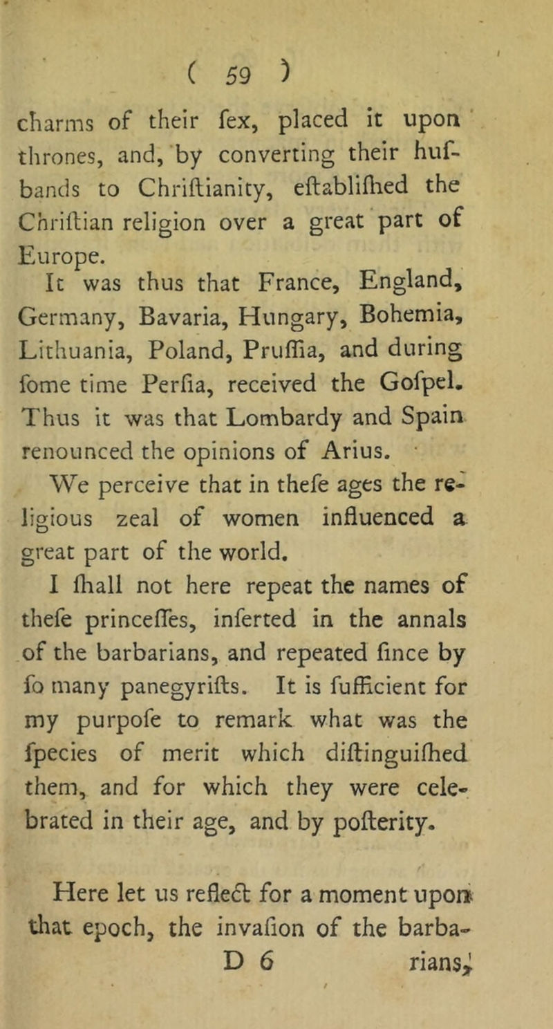charms of their fex, placed it upon ‘ thrones, and,‘by converting their huf- bands to Chriftianity, eftabliflied the Chriftian religion over a great part of Europe. It was thus that France, England, Germany, Bavaria, Hungary, Bohemia, Lithuania, Poland, Pruflia, and during fome time Perfia, received the Gofpel. Thus it was that Lombardy and Spain renounced the opinions of Arius. We perceive that in thefe ages the re- ligious zeal of women influenced a great part of the world. 1 fliall not here repeat the names of thefe princefles, inferred in the annals of the barbarians, and repeated flnce by fo many panegyrifts. It is fufficient for my purpofe to remark what was the fpecies of merit which diftinguiflied them, and for which they were cele- brated in their age, and by pofterity. Here let us reflect for a moment upon that epoch, the invafion of the barba- D 6 rians>