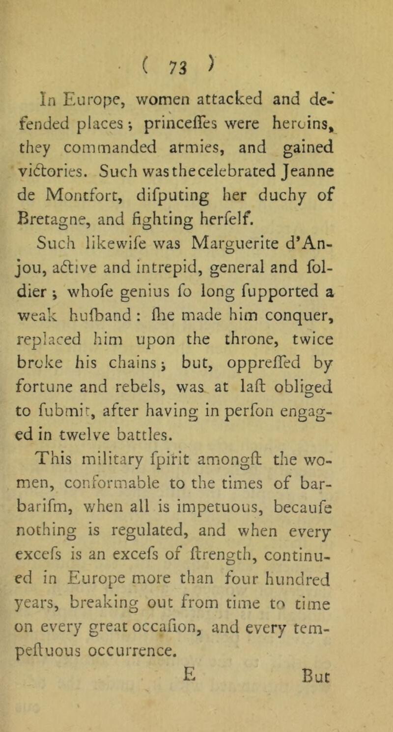In FAirope, women attacked and de- fended places *, princelTes were heroins, they commanded armies, and gained victories. Such was the celebrated Jeanne de Montfort, difputing her duchy of Bretagne, and fighting herfelf. Such likewife was Marguerite d*An- jou, adtive and intrepid, general and fol- dier ; whofe genius fo long fupported a weak hufband : flae made him conquer, replaced him upon the throne, twice broke his chains j but, opprefled by fortune and rebels, was at laft obliged to fubmir, after having in perfon engag- ed in twelve battles. This military fpirit amongfl; the wo- men, conformable to the times of bar- barifm, when all is impetuous, becaufe nothing is regulated, and when every excefs is an excefs of ftrength, continu- ed in Europe more than four hundred years, breaking out from time to time on every great occafion, and every tem- pefiuous occurrence. E But