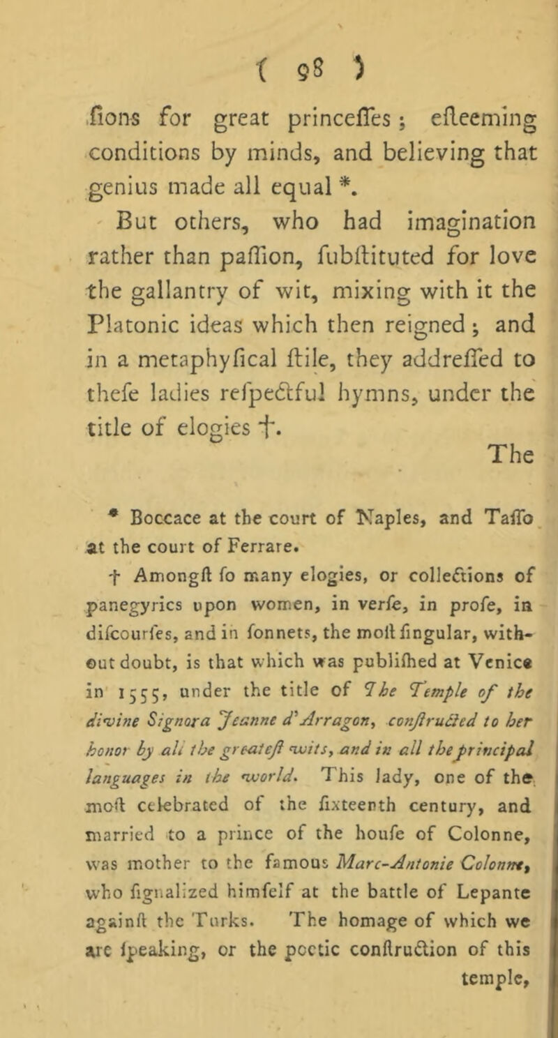 ■fions for great princefles; edceming conditions by minds, and believing that genius made all equal ' But others, who had imagination rather than paflion, fubilituted for love the gallantry of wit, mixing with it the Platonic ideas which then reigned ; and in a metaphyfical ftile, they addreffed to thefe ladies rejpedlful hymns, under the title of elogies f. The • Boccace at the court of Kaples, and TaiTo at the court of Ferrare. t Amongft fo many elogies, or colleftions of panegyrics upon women, in verfe, in profe, in difeourfes, and in fonnets, the mollfingular, with- out doubt, is that which was publUhed at Venice in I 555> under the title of 1 he ’Temple of the divine Signora Jeanne d'Arragon, conjiruiied to her honor by ali the grtaleft nvits, and in all theJ>rincipal languages in the world. This lady, one of thfr moft celebrated of the iixteenth century, and married to a prince of the houfe of Colonne, was mother to the famous Marc-Antonie Qolonm^ who fignalized himfeif at the battle of Lepante againA the Turks. The homage of which we arc Ipeaking, or the poetic conArudion of this temple.