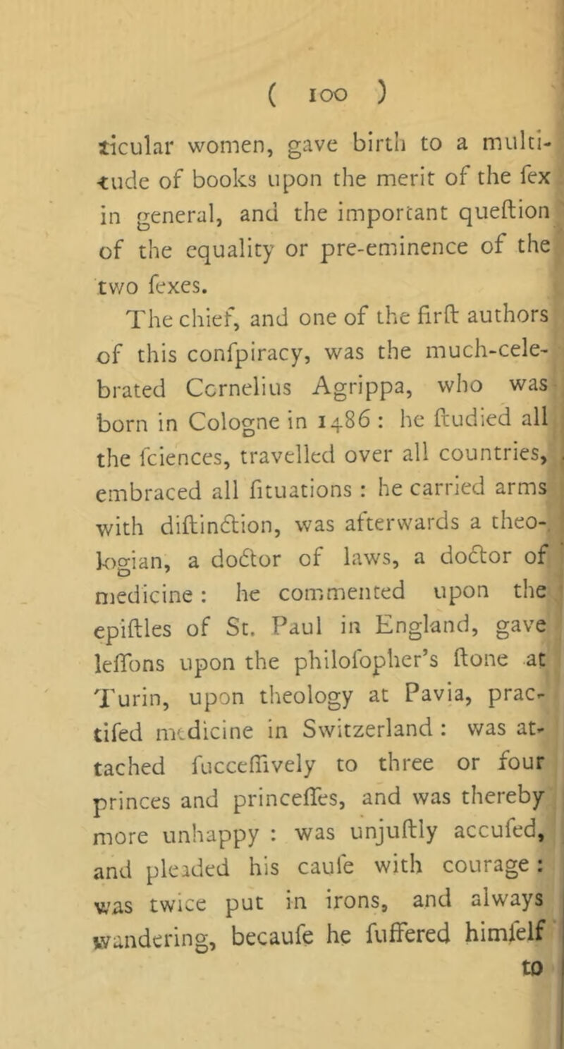 ticular women, gave birtli to a multi- <ude of books upon the merit of the fex in general, and the important queftion of the equality or pre-eminence of the tv/o fexes. The chief, and one of the firfl: authors of this confpiracy, was the much-cele- brated Ccrnelius Agrippa, who was born in Cologne in 14.86: he ftudied all the fciences, travelled over all countries, embraced all fituations : he carried arms with diftin6lion, was afterwards a theo- k)o-ian, a dodtor of laws, a dodlor of medicine: he commented upon the epiftles of St. Paul in England, gave leffons upon the philofopher’s ftone at Turin, upon theology at Pavia, prac- tifed medicine in Switzerland : was at- tached fucceffively to three or four princes and princeffes, and was thereby more unhappy : was unjuftly accufed, and pleaded his caufe with courage: was twice put in irons, and always wandering, becaufe he fulFered himfelf to