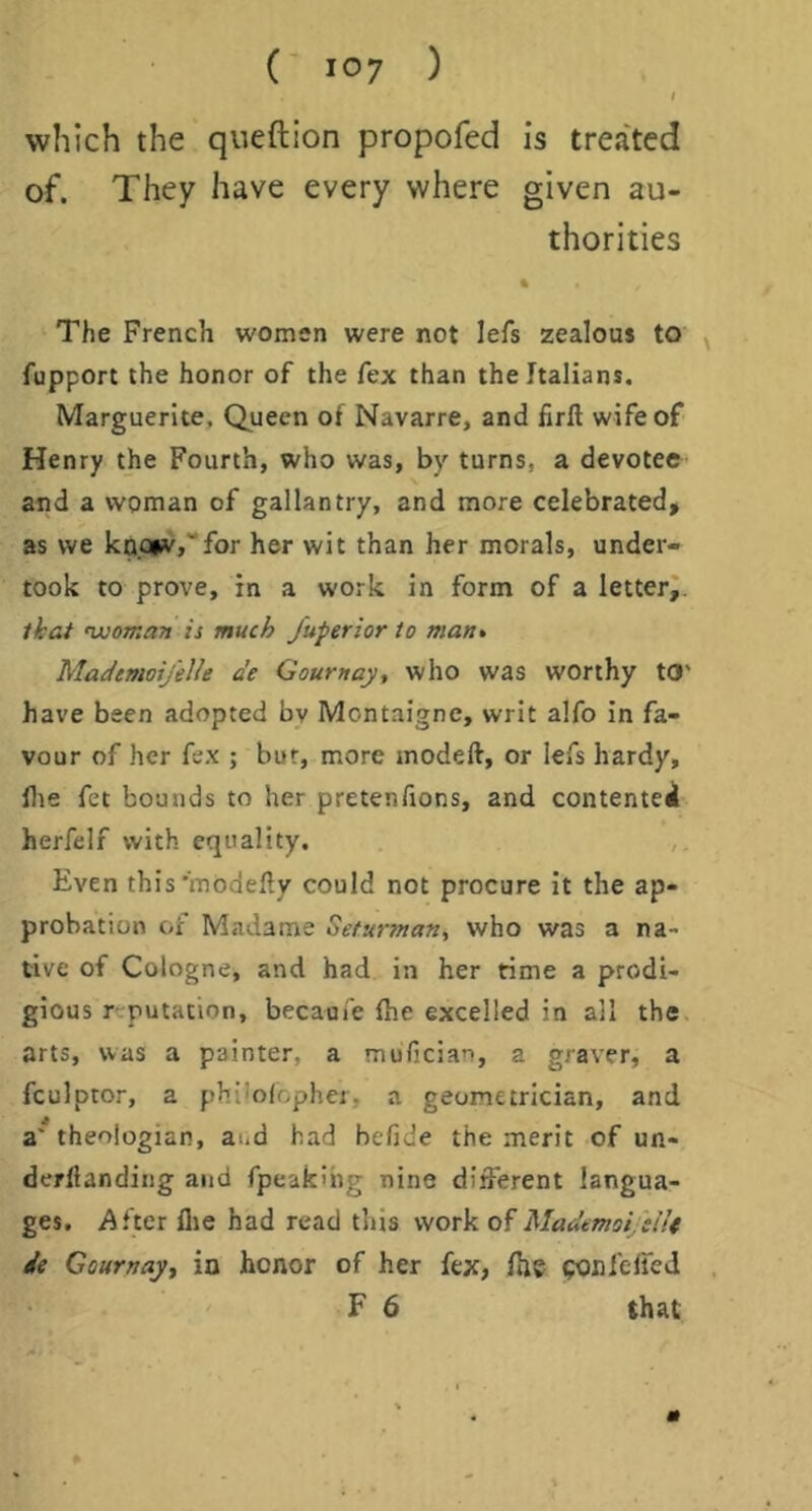 I which the queftion propofed is treated of. They have every where given au- thorities The French women were not lefs zealous to ^ fupport the honor of the fex than the Italians. Marguerite, Queen of Navarre, and firft wife of Henry the Fourth, who was, by turns, a devotee and a woman of gallantry, and more celebrated, as we knQiw,''for her wit than her morals, under- took to prove, in a work in form of a letter^. that 'woma?! is much fuperior to matt, MademoifelU de Gournay, who was worthy t0‘ have been adopted by Montaigne, writ alfo in fa- vour of her fex ; but, more modeft, or lefs hardy, file fet bounds to her pretenAons, and contented herfelf with equality. Even this'modefty could not procure it the ap- probation of Madame Seturman, who was a na- tive of Cologne, and had in her time a prodi- gious r-rputation, becaufe (he excelled in all the. arts, was a painter, a mufician, a graver, a fculptor, a phi'ofopher, a geometrician, and a' theologian, aud had befide the merit of un- derfianding and fpeakihg nine different langua- ges. After llie had read this work of MadmoijsUt ie Gournayt ia honor of her fex, fhe ponfelfeJ , F 6 that