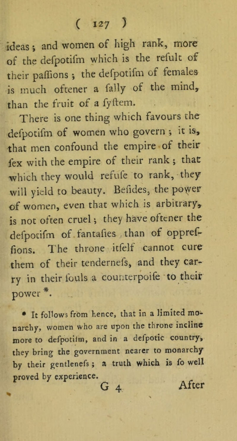 ideas j and women of high rank, more of the defpotifm which is the refult of their pafiions \ the defpotifm of females is much oftener a fally of the mind, than the fruit of a fyftem. There is one thing which favours the defpotifm of women who govern ; it is, that men confound the empire-of their fex with the empire of their rank; that which they would refufc to rank, they will yield to beauty. Befides, the po\yer of women, even that which is arbitrary, is not often cruel; they have oftener the defpotifm of.tantahes , than of opprel- fions. The throne itfelf cannot cure them of their tendernefs, and they car- ry in their fouls a counterpoife’to their power *. • It follows from hence, that In a limited mo- narchy, women who are upon the throne Incline more to defpotilm, and in a delpotic country, they bring the government nearer to monarchy by their gentlenefs; a truth which is fo well proved by experience. After