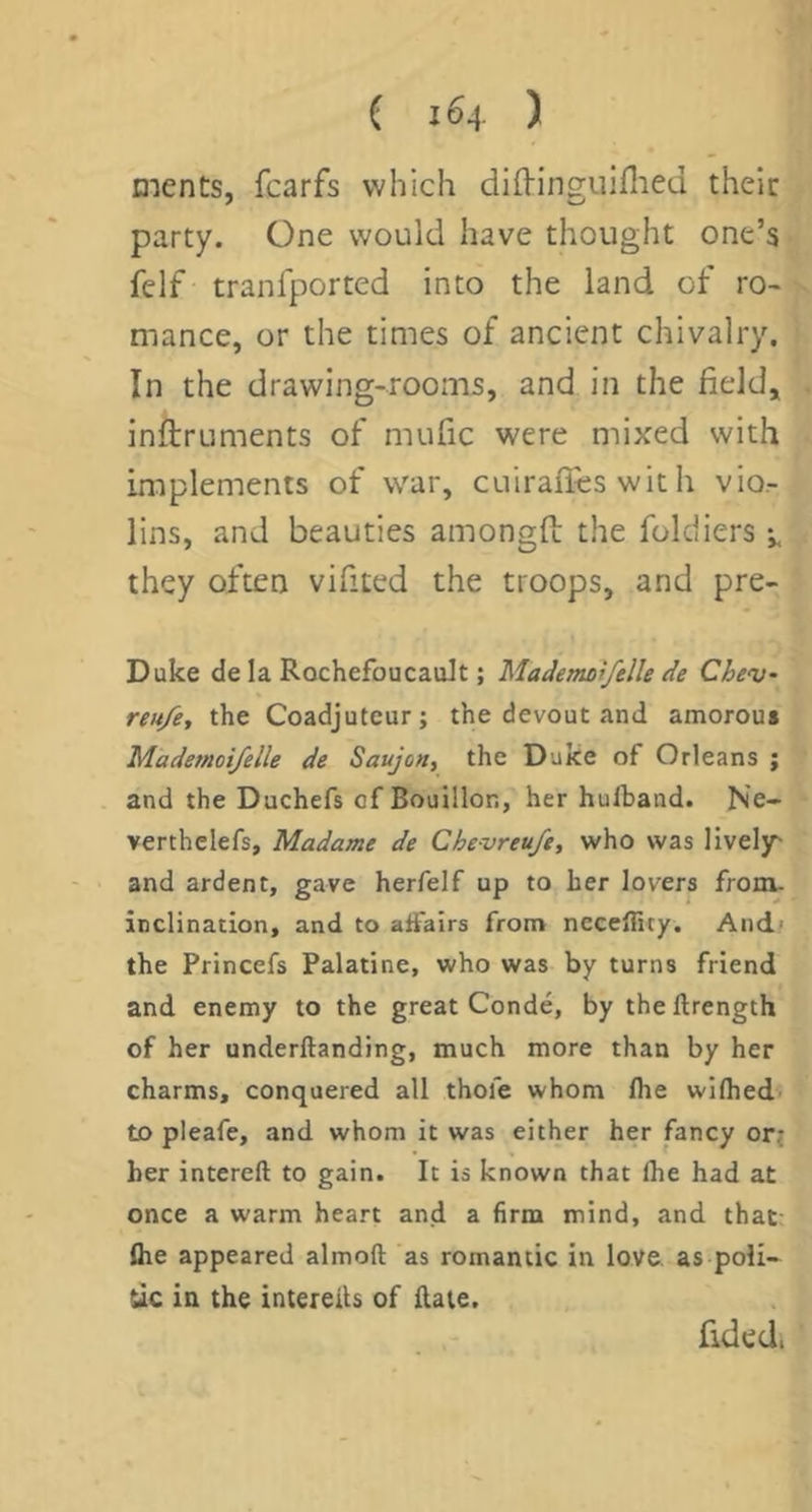 ( 1^4 ) ments, fcarfs which diHincruiflied their party. One would have thought one’s felf tranfported into the land of ro- mance, or the times of ancient chivalry. In the drawing-rooms, and in the field, inftruments of mufic were mixed with implements of war, cuiralles wit h vio- lins, and beauties amongfi: the foldiers i. they often vifited the troops, and pre- Duke de la Rochefoucault; MadeTnoifelle de Chev- reu/e, the Coadjuteur; the devout and amorou« Mademoifelle de Saujon, the Duke of Orleans ; and the Duchefs of Bouillon, her hulband. N'e- verthelefs, Madame de Chevreu/e, who was lively' and ardent, gave herfelf up to her lovers from, inclination, and to affairs from ncceflicy. And' the Princefs Palatine, who was by turns friend and enemy to the great Conde, by theftrength of her underftanding, much more than by her charms, conquered all thofe whom Ihe wiflied' to pleafe, and whom it was either her fancy or; her intereft to gain. It is known that Ihe had at once a warm heart and a firm mind, and that- Ihe appeared almoft as romantic in love, as poli- Uc ia the intereils of flate. fided.