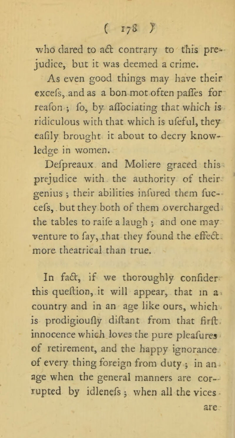 who dared to a6l contrary to this prc-- judice, but it was deemed a crime. As even good things may have their excefsj-and as a bon mot often palTes for* reafon ; fo, by afibciating that which is ridiculous with that which is ufefLil, they eafily brought it about to decry know- ledge in women. Defpreaux and Moliere graced this. prejudice with the authority of their- genius •, their abilities infured them fuc-- cefs, but they both of them overcharged the tables to raife a laugh j and one may venture to fay, .that they found the effedt. ‘more theatrical than true. In fadt, if we thoroughly confider. this queftion, it will appear, that in a< country and in an age like ours, which is prodigioufly diftant from that firft, innocence which loves the pure pleafures * of retirement, and the happy ignorance- of every thing foreign from duty j in an^ age when the general manners are cor- rupted by idlenefs j when all the vices • are-
