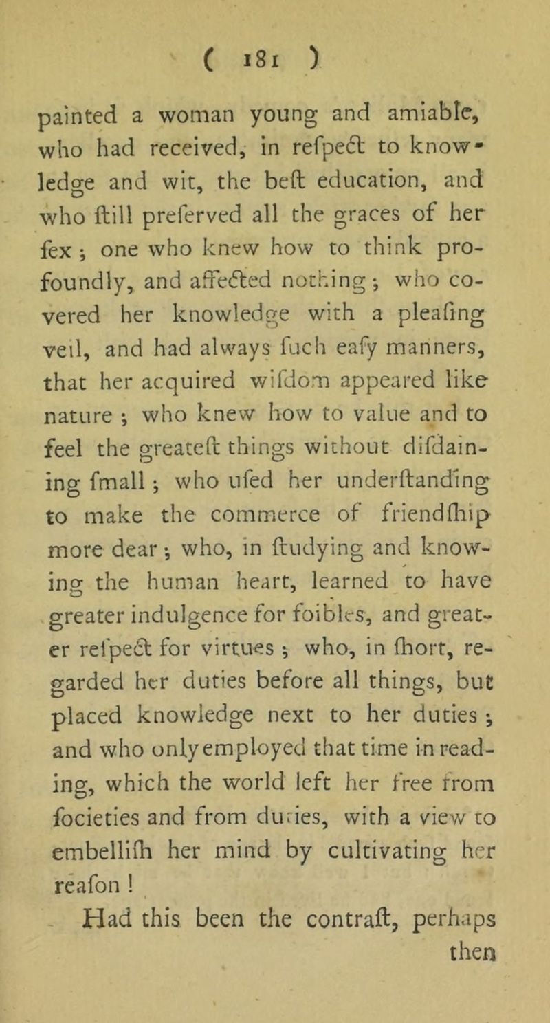 painted a woman young and amiable, who had received, in refpedt to know- ledge and wit, the beft education, and who ftill preferved all the graces of her fex ; one who knew how to think pro- foundly, and affefted nothing*, who co- vered her knowledge with a pleafing veil, and had always fuch eafy manners, that her acquired wifdom appeared like nature *, who knew how to value and to feel the greateft things without difdain- ing fmall; who ufed her underftanding to make the commerce of friend (hip more dear *, who, in ftudying and know- ing the human heart, learned to have greater indulgence for foibles, and great- er rei'pedt for virtues ; who, in (hort, re- garded her duties before all things, but placed knowledge next to her duties •, and who only employed that time in read- ing, which the world left her free from focieties and from duties, with a view to embellifli her mind by cultivating her reafon ! - Had this been the contrail, perhaps then