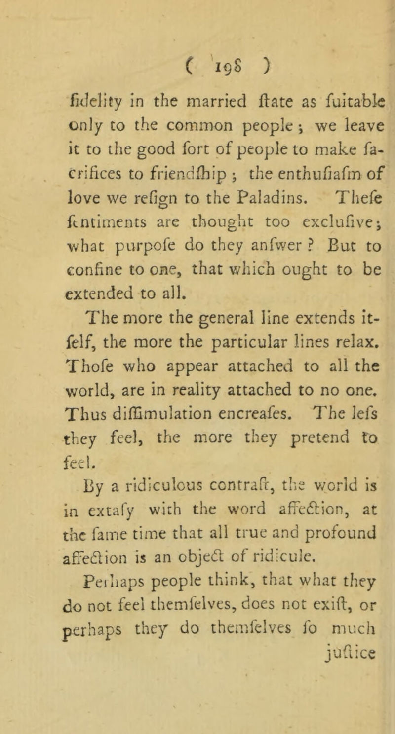 C '19S ) fitlelity in the married flate as fuitablc only CO the common people •, we leave it to the good fort of people to make fa- crihces to friendfhip j the enthufiafm of love we refign to the Paladins. Thefe ftntiments are thought too exclufive; what purpofe do they anfwer ? But to confine to one, that which ought to be extended to all. The more the general line extends it- felf, the more the particular lines relax. Thofe who appear attached to all the world, are in reality attached to no one. Thus diflimulation encreafes. The lefs they feel, the more they pretend to feel. By a ridiculous contrafi, the v/orld is in extafy with the word affeftion, at the fame time that all true and profound affedlion is an objedl of ridicule. Peihaps people think, that what they do not feel themfelves, does not exift, or perhaps they do themfelves fo much jufiice