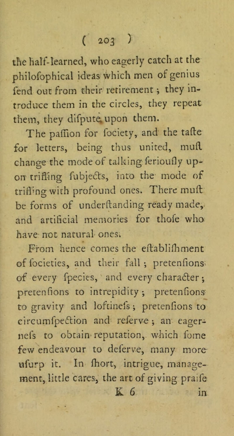 the half-learned, who eagerly catch at the philofophical ideas which men of genius fend out from their retirement •, they in- troduce them in the circles, they repeat them, they difput^upon them. The paffion for fociety, and the tafle for letters, being thus united, mufl. change the mode of talking ferioiifly up- on trifling fubjefts, into the mode of trifl’ng with profound ones. There mufl; be forms of underftanding ready made, and artificial memories for thofe who have not natural ones. From hence comes the efliablifhment of focieties, and their fall ; pretenfions- of every fpecies,' and every charadter •, pretenfions to intrepidity*, pretenfions' to gravity and loftinefs; pretenfions to circumfpedlion and referve ; an eager- nefs to obtain-reputation, which fome few endeavour to deferve, many more ufurp it. In fliort, intrigue, manage- ment, little cares, the art of giving praife K 6. m