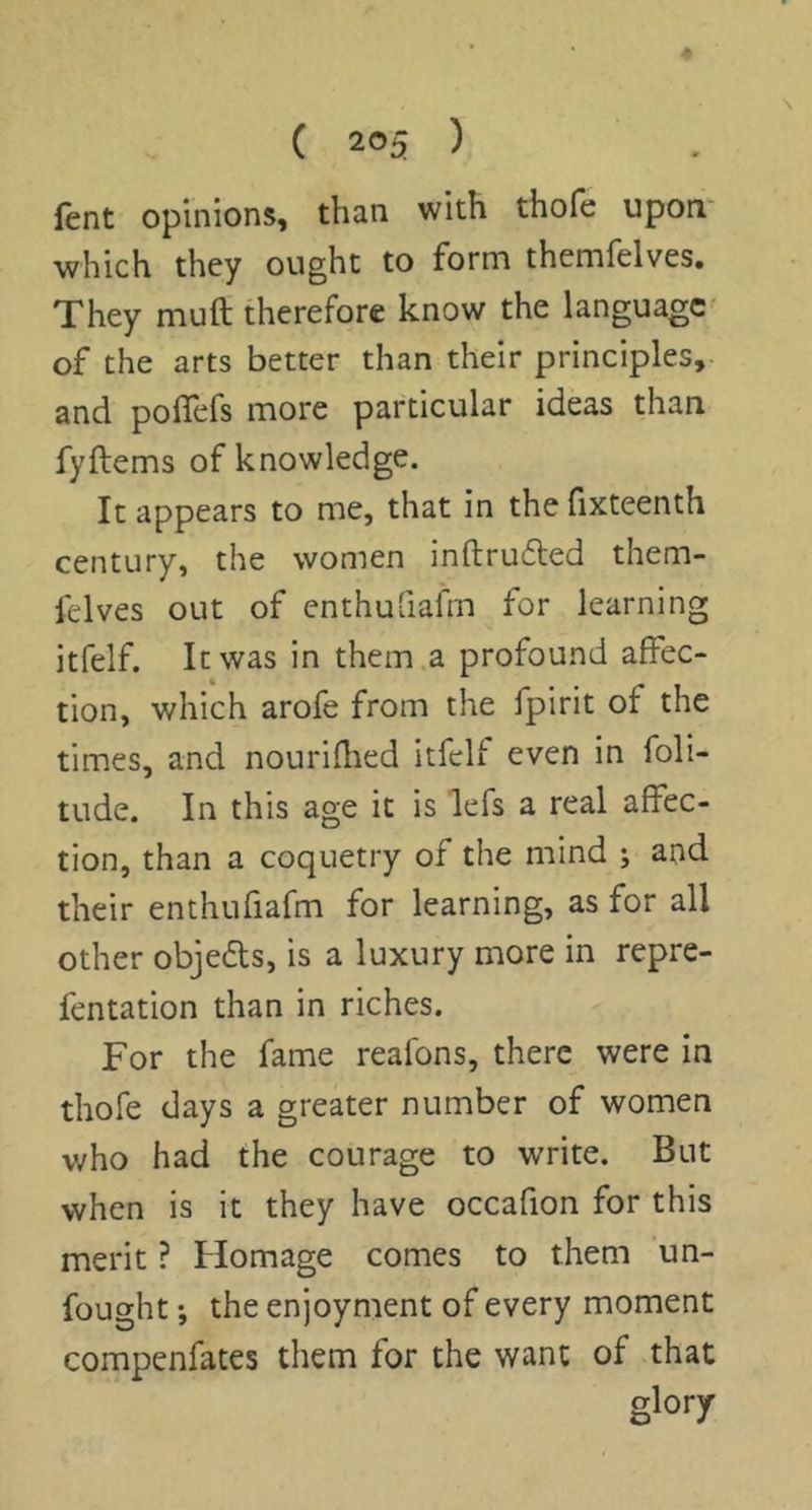 lent opinions, than with thofe upon which they ought to form themfelves. They mull therefore know the language- of the arts better than their principles, and polTefs more particular ideas than fyftems of knowledge. It appears to me, that in the fixteenth century, the women inftru6led them- felves out of enthuQafrn for learning itfelf. It was in them a profound affec- tion, which arofe from the fpirit of the times, and nourifhed itfelf even in foli- tude. In this age it is lefs a real affec- tion, than a coquetry of the mind j and their enthufiafm for learning, as for all other objefts, is a luxury more in repre- fentation than in riches. For the fame reafons, there were in thofe days a greater number of women who had the courage to write. But when is it they have occafion for this merit ? Homage comes to them 'un- fought ', the enjoyment of every moment compenfates them for the want of that