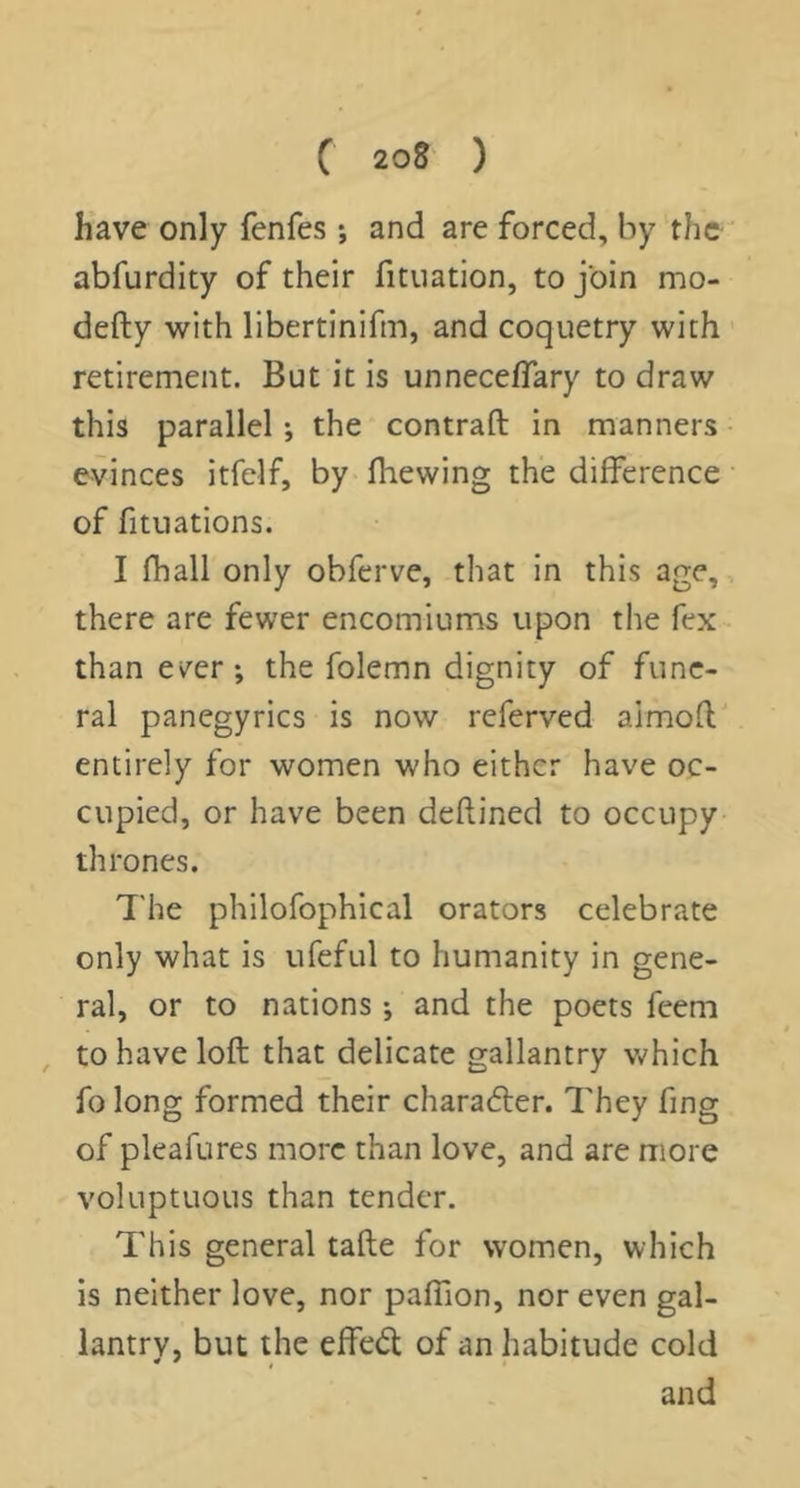 have only fenfes •, and are forced, by the abfurdity of their fituation, to join mo- defty with libertinifm, and coquetry with retirement. But it is unneceffary to draw this parallel; the contraft in manners evinces itfelf, by (hewing the difference of fituations. I fhall only obferve, that in this age, there are fewer encomiums upon the fex than ever; the folemn dignity of fune- ral panegyrics is now referved almon; entirely for women who either have oc- cupied, or have been deflined to occupy thrones. The philofophical orators celebrate only what is ufeful to humanity in gene- ral, or to nations; and the poets feem to have loft that delicate gallantry Vv^hich fo long formed their charaefter. They fing of pleafures more than love, and are more voluptuous than tender. This general tafte for women, which is neither love, nor paffion, nor even gal- lantry, but the effedl of an habitude cold and