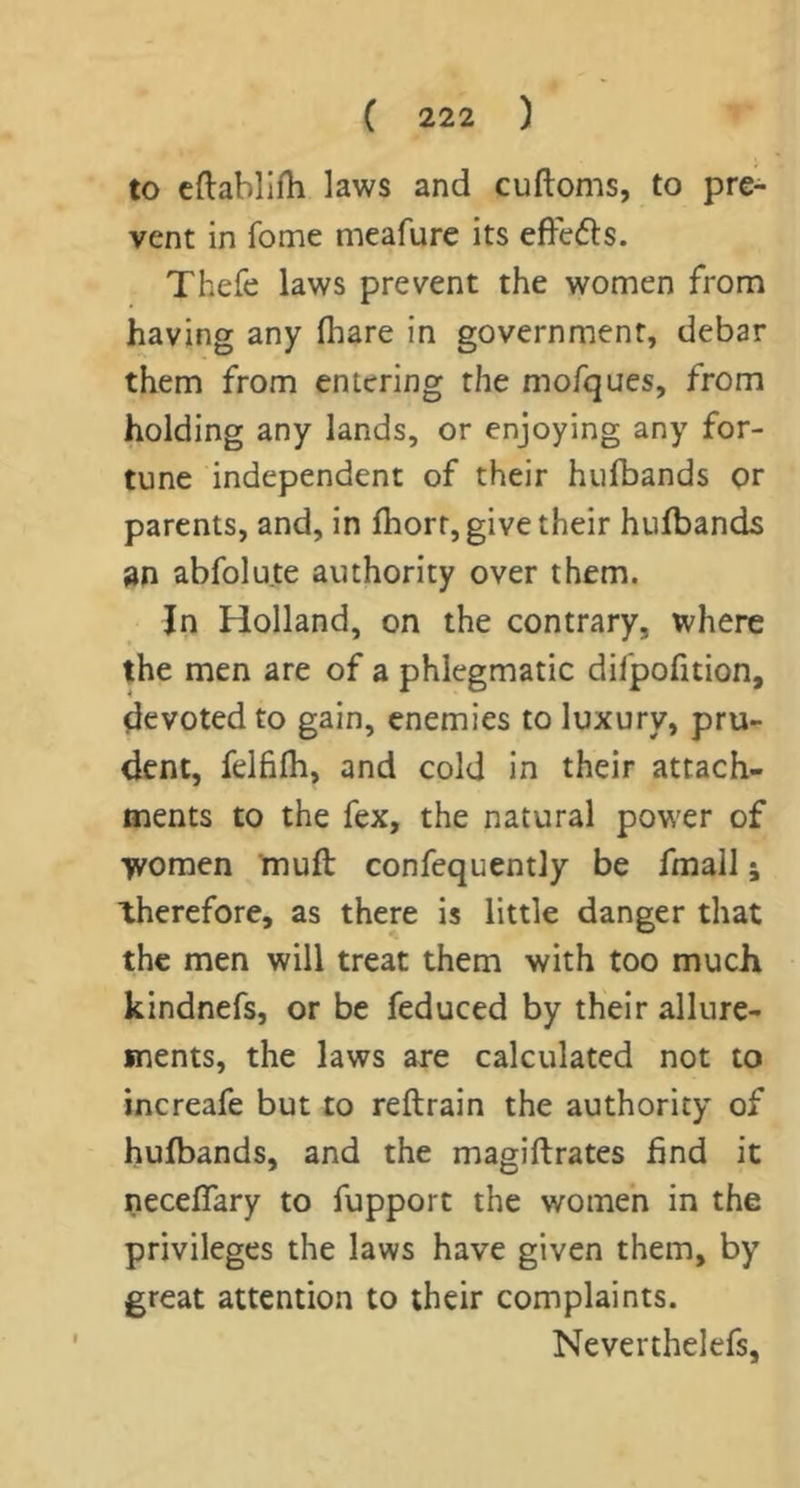 to cftabllfh laws and cuftoms, to pre- vent in fome meafure its efFedls. Thefe laws prevent the women from having any fhare in government, debar them from entering the mofques, from holding any lands, or enjoying any for- tune independent of their hufbands or parents, and, in Ihorr, give their hufbands an abfolute authority over them. In Holland, on the contrary, where the men are of a phlegmatic difpofition, devoted to gain, enemies to luxury, pru- dent, felfilh, and cold in their attach- ments to the fex, the natural power of women mufl confequently be fmall; therefore, as there is little danger that the men will treat them with too much kindnefs, or be feduced by their allure- ments, the laws are calculated not to increafe but to reftrain the authority of hufbands, and the magiftrates find it neceflary to fupport the women in the privileges the laws have given them, by great attention to their complaints. Neverthelefs,