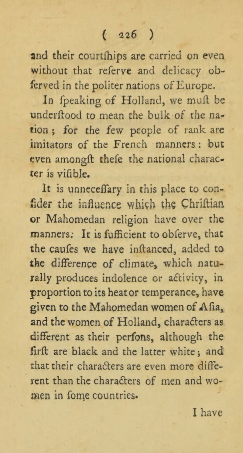 and their courtfhips are carried on even without that referve and delicacy ob- ferved in the politer nations of Europe. In rpeaking of Holland, we mud be underftood to mean the bulk of the na- tion ; for the few people of rank arc imitators of the French manners: but even amongft thefe the national charac- ter is vifible. It is unneceflPary in this place to con- fider the influence which the Chrlftiaa or Mahomedan religion have over the manners; It is fufficient to obferve, that the caufes we have inftanced, added to the difference of climate, which natu- rally produces indolence or adcivity, in proportion to its heat or temperance, have given to the Mahomedan women of Afia, and the women of Holland, charadlers as different as their perfons, although the firft are black and the latter white; and that their charadters are even more diffe- rent than the charadters of men and wo- men in fonie countries. I have