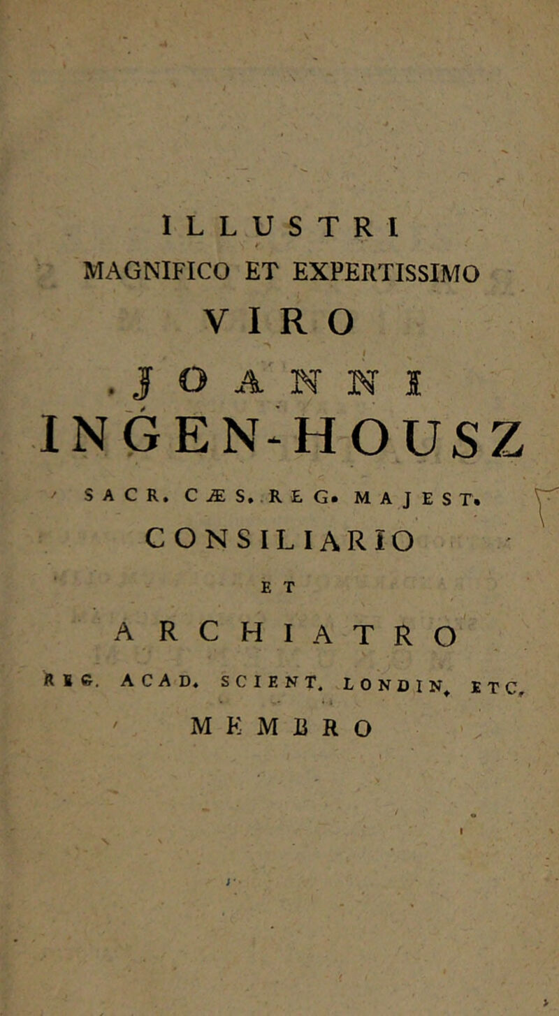 ILLUSTRI MAGNIFICO ET EXPERTISSIMO VIRO . J O A' N N i IN(3EN‘HOUSZ S A C R, C7ES,.R £G. M a J e S T. CONSILIARIO • ' E T A RCHIATRO R 1 c, ACAD« SCIENT. .LONDIN^ E T C, ' M K M B R O I ' . > I N ' . , >