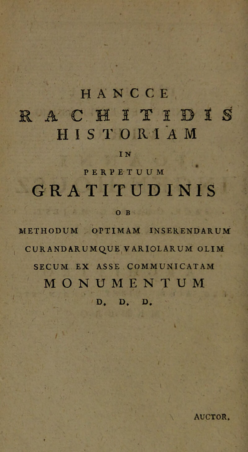 ‘i • H A N C C E . R A 'C H I T I D I S H I S T O R I A M IN PERPETUUM GR ATITUD INIS o B METHODUM . OPTIMAM INSERENDARUM CURANDARUMQUE,VARIOLARUM OLIM SECUM EX ASSE COMMUNICATAM MONUMENTUM .1 I 'D, D, D. ' i / AUCTOR.