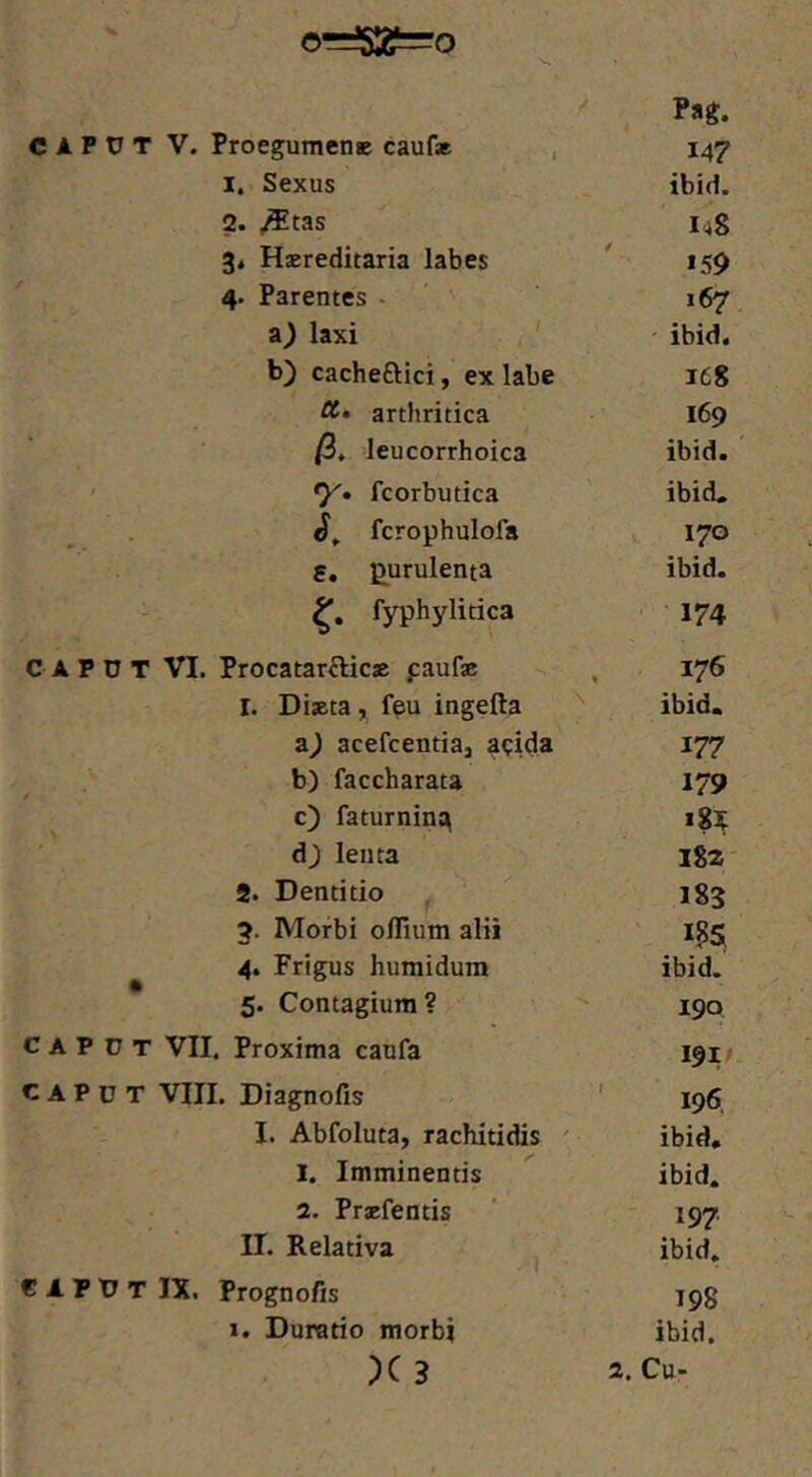 C A P U T VI, Proegumenc caufae , 147 2. .^tas I48 3, Haereditaria labes »59 4. Parentes - ' 167 laxi ' - ibid. b) cacheftici, ex labe 168 arthritica 169 /3. leucorrhoica ibid. *y» fcorbutica ibid. fcrophulofa V 170 S, purulenta ibid. fyphylitica ■ 174 , Procatar^Iicje paufse 176 I. Diaeta , f§u ingefta '' ibid. z) acefcentiaj apida 177 b) faccharata 179 c) faturnin^ d^ lenta 182- 8. Dentitio 183 5. Morbi olllum alii 4. Frigus humidura ibid. 5. Contagium? 190 c A P o T VII. Proxima caufa 191/ CAPUT VIIL Diagnofis ' 196, I. Abfoluta, rachitidis ' ibid, 1. Imminentis ibid. 2. Praefentis ' 197. II. Relativa ibid. CAPUT IX. Prognofis 199 1. Duratio morbi ibid. Cu-