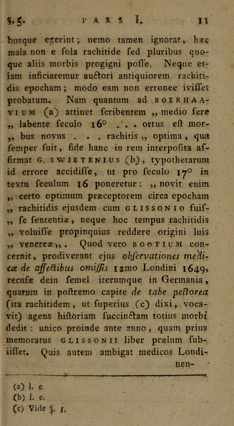 biisque egerint; nemo tamen ignorat, hse mala non e fola rachitide fed pluribus quo- que aliis morbis progigni polle. Neque et- iam inficiaremur auftori antiquiorem rachiti- dis epocham; modo eam non erronee iviffet probatum. Nam quantum ad boerhaa- VI u M (a) attinet fcribentem „ medio fere „ labente feculo i6° ... ortus eft mor- ,, bus novus . . . rachitis „ optima, qua femper fuit, fide hanc in rem interpofita af- firmat G, swiETENius (b), typothetaruiu id errore accidille, ut pro feculo in textu feculum i6 poneretur; „ novit enim ,, certo optimum prsceptorem circa epocham ,, rachitidis ejusdem cum glissonio fuif- „ fe fententia, neque hoc tempus rachitidis „ voluille propinquius reddere origini luis „ Venereas „ . Quod vero b o e t i u m con- cernit, prodiverant ejus obfervationes me^i^ cce de affeFtibus omijjts lamo Londini 1649» recufae dein femel iterumque in Germania, quarum in poftremo capite de tabe pefiorea (ita rachitidem, ut fuperius (c) dixi, voca- vit) agens hiftoriam fuccinftam totius morbi dedit : unico proinde ante anno, quam prius memoratus glissonit liber praflum fub- iiflet. Quis auteju ambigat medicos Londi-i nen- (a) 1. c. (b) 1. c.