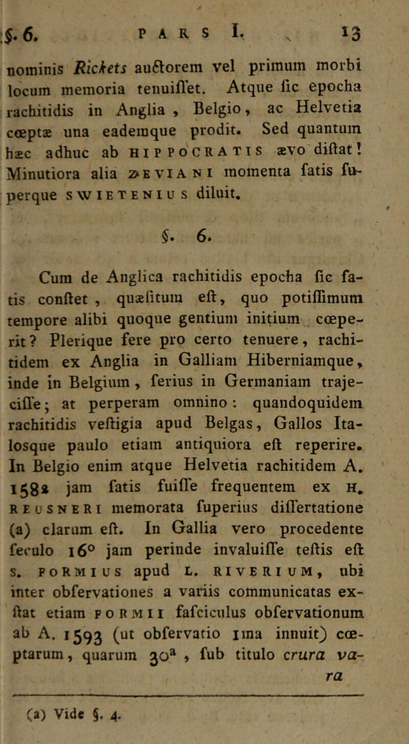 nominis Rickets auftorem vel primum morbi locum memoria tenuiflet. Atque fic epocha rachitidis in Anglia , Belgio, ac Helvetia cceptae una eaderaque prodit. Sed quantum haec adhuc ab Hippocratis aevodiftat! Minutiora alia 2> e via ni momenta fatis fu- perque swieteniu s diluit, §. 6. Cum de Anglica rachitidis epocha fie fa- tis conftet , quaefitum eft, quo potillimura tempore alibi quoque gentium inidum coepe- rit? Plerique fere pro certo tenuere, rachi- tidem ex Anglia in Galliam Hiberniamque, inde in Belgium, ferius in Germaniam traje- ciffe; at perperam omnino; quandoquidem rachitidis veftigia apud Belgas, Gallos Ita- losque paulo etiam antiquiora eft reperire. In Belgio enim atque Helvetia rachitidem A, l5ga jam fatis fuifle frequentem ex h, REusNERi memorata fuperius difiertatione (a) clarum eft. In Gallia vero procedente feculo 16° jam perinde invaluiffe teftis eft s. FoRMius apud L. RivERiuM, ubi inter obfervationes a variis communicatas ex- ftat etiam p o R m 11 fafciculus obfervationura ab A. 1593 (ut obfervatio ima innuit) coe- ptarum, quarum 30* , fub titulo crura va- ra