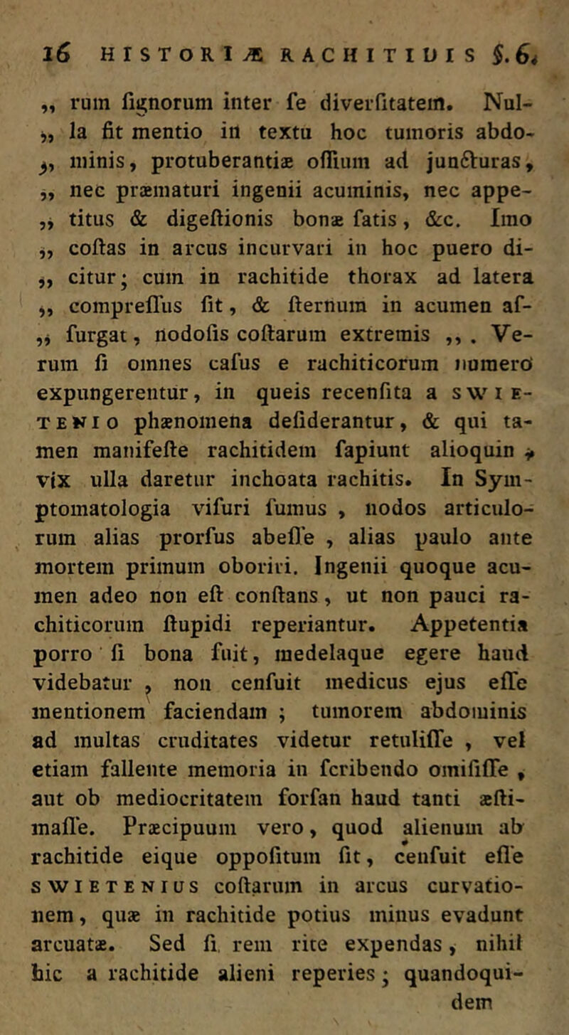 „ rum fignorum inter fe diveiTitatein. Nul- j, la fit mentio irt textu hoc tumoris abdo- minis, protuberandae oflium ad junfturas, ,, nec praematuri ingenii acuminis, nec appe- ,, titus & digeftionis bonae fatis, &c. Imo j, coftas in arcus incurvari in hoc puero di- j, citur; cum in rachitide thorax ad latera „ compreffus fit, & fternura in acumen af- ,j furgat, nodofis coftarum extremis . Ve- rum fi omnes cafus e rachiticorum iiuraerd expungerentur, in queis recenfita a swie- T E KI o phaenomena defiderantur, & qui ta- men manifefte rachitidem fapiunt alioquin ^ vix ulla daretur inchoata rachitis. In Sym- ptomatologia vifuri fumus , nodos articulo- rum alias prorfus abefle , alias paulo ante mortem primum oboriri. Ingenii quoque acu- men adeo non eft conftans, ut non pauci ra- chiticoruin ftupidi reperiantur. Appetentia porro fi bona fuit, medelaque egere haud videbatur , non cenfuit medicus ejus effe mentionem faciendam ; tumorem abdominis ad multas cruditates videtur retulifle , vel etiam fallente memoria in fcribendo omififfe , aut ob mediocritatem forfan haud tanti aefti- mafl*e. Praecipuum vero, quod alienum ab rachitide eique oppofitum fit, cenfuit efle swiETENias coftarum in arcus curvatio- nem , quae in rachitide potius minus evadunt arcuatae. Sed fi, rem rite expendas, nihil hic a rachitide alieni reperies; quandoqui- dem