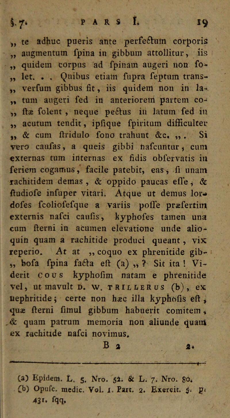 te adhuc pueris ante perfeftum corporis „ augmentum fpina in gibbum attollitur, iis ,, quidem corpus ad fpinam augeri non fo* „ let. . . Quibus etialn fupra feptum trans- ,, verfum gibbus fit, iis quidem non in la-». ,, tum augeri fed in anteriorem partem co-* ,, fts folent , neque peftus in latum fed in ,, acutum tendit, ipfique fpiritum difficulter „ & cum ftridulo fono trahunt &c, „ . Si vero caufas, a queis gibbi nafcuntur, cuin externas tum internas ex fidis obfervatis in feriem cogamus, facile patebit, eas^ fi unam rachitidem demas , & oppido paucas efle ^ & ftudiofe infuper vitari. Atque ut demus lor^ dofes fcoliofefque a variis polle prafertim externis nafci caufis, kyphofes tamen una cum fterni in acumen elevatione unde alio- quin quam a rachitide produci queant, vix; reperio. At at „ coquo ex phrenitide gib- 1 „ bofa fpina fafta efl: (a) „ ? Sit ita ! Vi« derit eous kyphofim natam e phrenitide vel, ut mavult d. w. trilIiERus (b), ex nephritide; certe non bsc illa kyphofis eft j quas fterni fimul gibbum habuerit comitem» ,& quam patrum memoria non aliunde quaiii ex rachitide nafci novimus* 1 B a ' a* — e- Ca) Epidem. L. 5. Nro. 52. & L. 7. Nro. 80* Cb) Opufe. medie. Vol. 1. Part. 2. Exercit. 5* gj 43»* fqq.