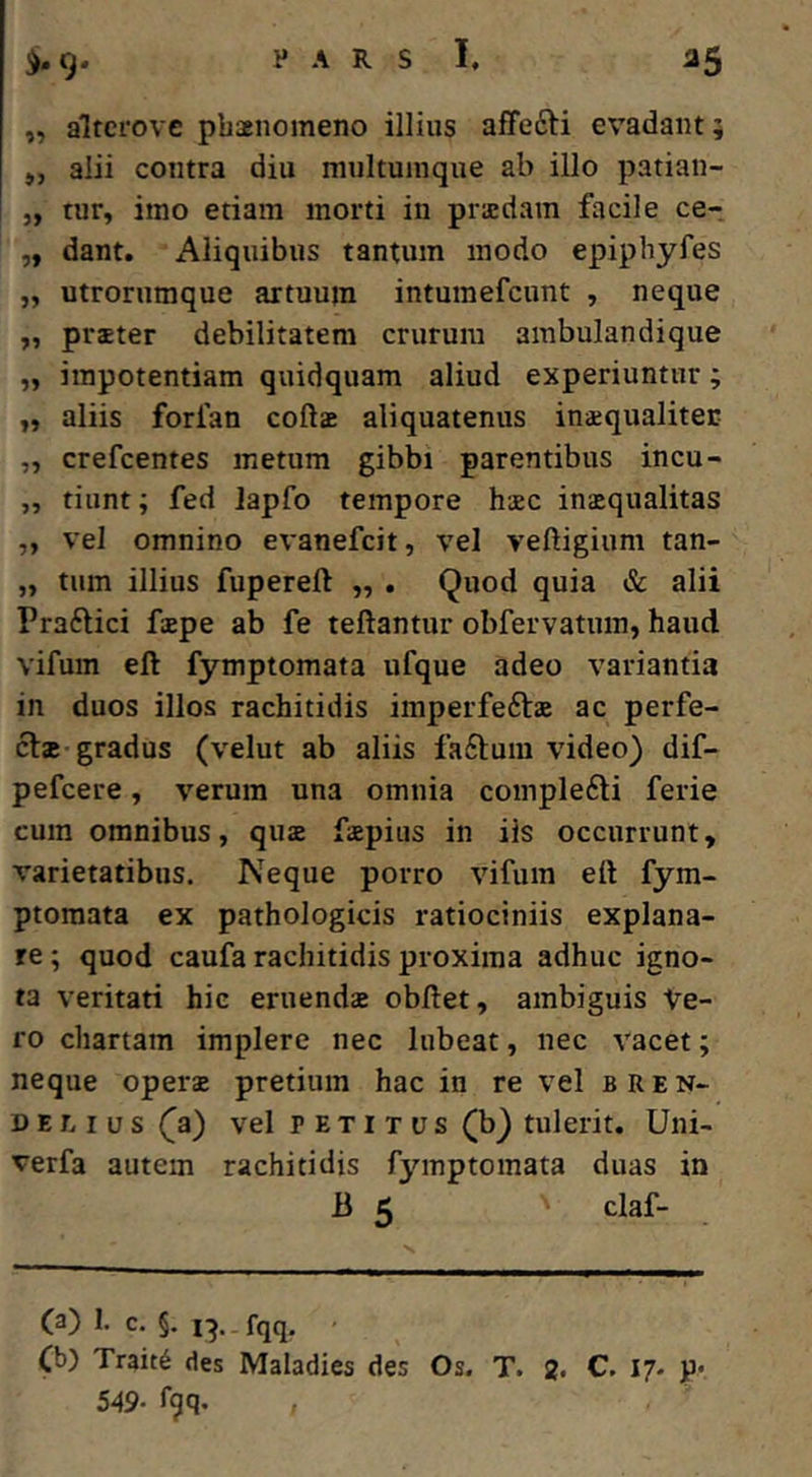 :>»9* ,, altcrove phaenomeno illius affefti evadant; ,, alii contra diu multumque ab illo patian- „ tur, imo etiam morti in praedam facile ce-. „ dant. Aliquibus tantum modo epiphyfes „ utrorumque artuum intumefeunt , neque „ praeter debilitatem crurum ainbulandique „ impotentiam quidquam aliud experiuntur; aliis forfan coftae aliquatenus inaequaliter „ crefeentes metum gibbi parentibus incu- ,, tiunt; fed lapfo tempore haec inaequalitas „ vel omnino evanefeit, vel veftigium tan- „ tum illius fupereft ,, . Quod quia & alii Praftici faepe ab fe teftantur obfervatum, haud vifum eft fymptomata ufque adeo variantia in duos illos rachitidis iinperfeftae ac perfe- ci* gradus (velut ab aliis fa£lum video) dif- pefeere, verum una omnia coinple6li ferie cum omnibus, qu* faepius in iis occurrunt, varietatibus. Neque porro vifum ell fym- ptomata ex pathologicis ratiociniis explana- re ; quod caufa rachitidis proxima adhuc igno- ta veritati hic eruendae obdet, ambiguis Ve- ro chartam implere nec lubeat, nec vacet; neque oper* pretium hac in re vel bren- DELIUS (^a) vel PETITUS (b) tulerit. Uni- verfa autem rachitidis fymptomata duas in B 5 claf- (a) 1. c. §. i-j.. fqq. Ch) Trait6 des Maladies des Os. T. 2. C. 17. p« 549- fgq.