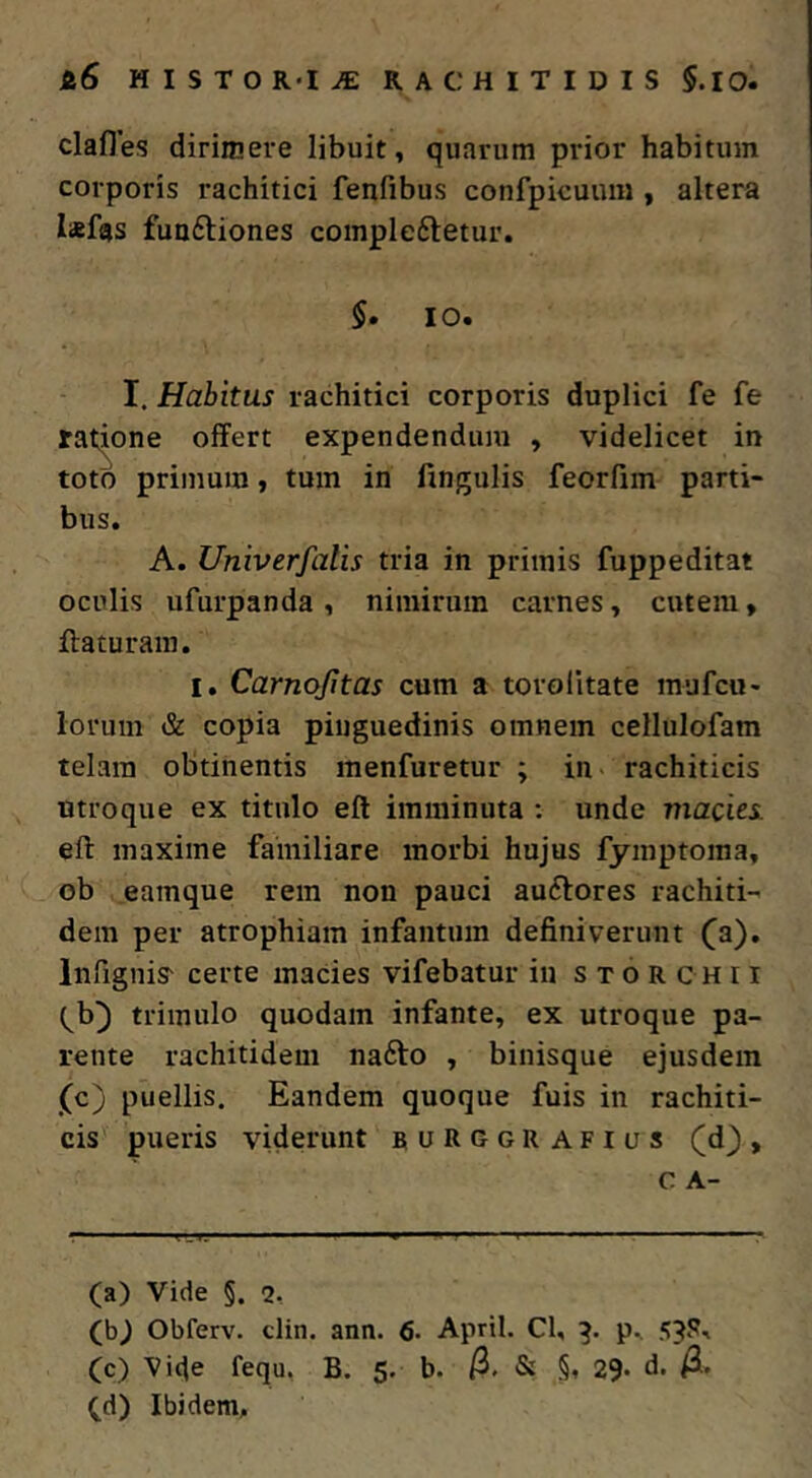 Si6 MISTO R«I^ RACHITIDIS 5.10. clafles dirimere libuit, quarum prior habitum corporis rachitici fenfibus confpieuum , altera laefgs fuoftiones coinpleftetur. 5. 10. I. Habitus rachitici corporis duplici fe fe ratione offert expendendum , videlicet in toto primum, tum in lingulis feorfim parti- bus. A. Univerfalis tria in primis fuppeditat oculis ufurpanda , nimirum carnes, cutem, ffaturain. I, Carnojitas cum a torolitate mufcu- lorum & copia pinguedinis omnem cellulofam telam obtinentis menfuretur ; in> rachiticis utroque ex titulo eft imminuta : unde macies eft maxime familiare morbi hujus fymptoma, ob eamque rem non pauci auftores rachiti- dem per atrophiam infantum definiverunt (a), Infignis- certe macies vifebatur in s t o R c h 11 (^b) trimulo quodam infante, ex utroque pa- rente rachitidem na6to , binisque ejusdem (c) puellis. Eandem quoque fuis in rachiti- cis pueris viderunt burggrafius (d), c A- (a) Vide §. 2, (b.) Obferv. clin. ann. 6- April. Cl, 5?S-> (c) Vide fequ, B. 5. b. /3. & §, 29. d. /3. ^d) Ibidem,