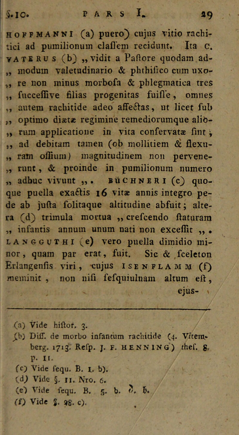 39 HoPFMANNI (a) puero) cujus vitio rachi- tici ad pumilionum claflem recidunt. Ita c, VATE Ru s (b3 „ vidit a Paftore quodam ad- „ modum valetudinario phthifico cum uxo- re non minus morbofa & phlegmatica tres „ fucceffive filias progenitas fuifle, omnes ,, autem rachitide adeo affeftas, ut licet fub ,, optimo diaetae regimine remediovumque alib- ,, rum applicatione in vita confervats fint ^ ,, ad debitam tamen (ob mollitiem flexu- „ ram ofliuiu) magnitudinem non pervene- „ runt, & proinde in pumilionum numero „ adhuc vivunt buchneri (c) quo- que puella exaftis i6 vitae annis integro pe- de ab jufta folitaque altitudine abfuit; alte- ra (d) trimula mortua „ crefcendo ftaturam „ infantis annum unum nati non exceffit „ , LANGGUTHI (e) vero puella dimidio mi- nor, quam par erat, fuit. Sic .fceleton Erlangenfis viri, -cujus i s e n f L A m m (f) meminit , non nili fefquiulnam altum eft, ejus- . (a) Vide hiftor, 3. J[b) DiiT. de morbo infantum rachitide (4. Vitem,- berg. 1713. Refp. j. F. HENNING*) thef. g. p. II- (c'j Vide fequ. B. l. b). (d; Vide §. II. Nro. 6. (e') Vide fequ. B. 5. b. 6. (£) Vide S. i)8. c).