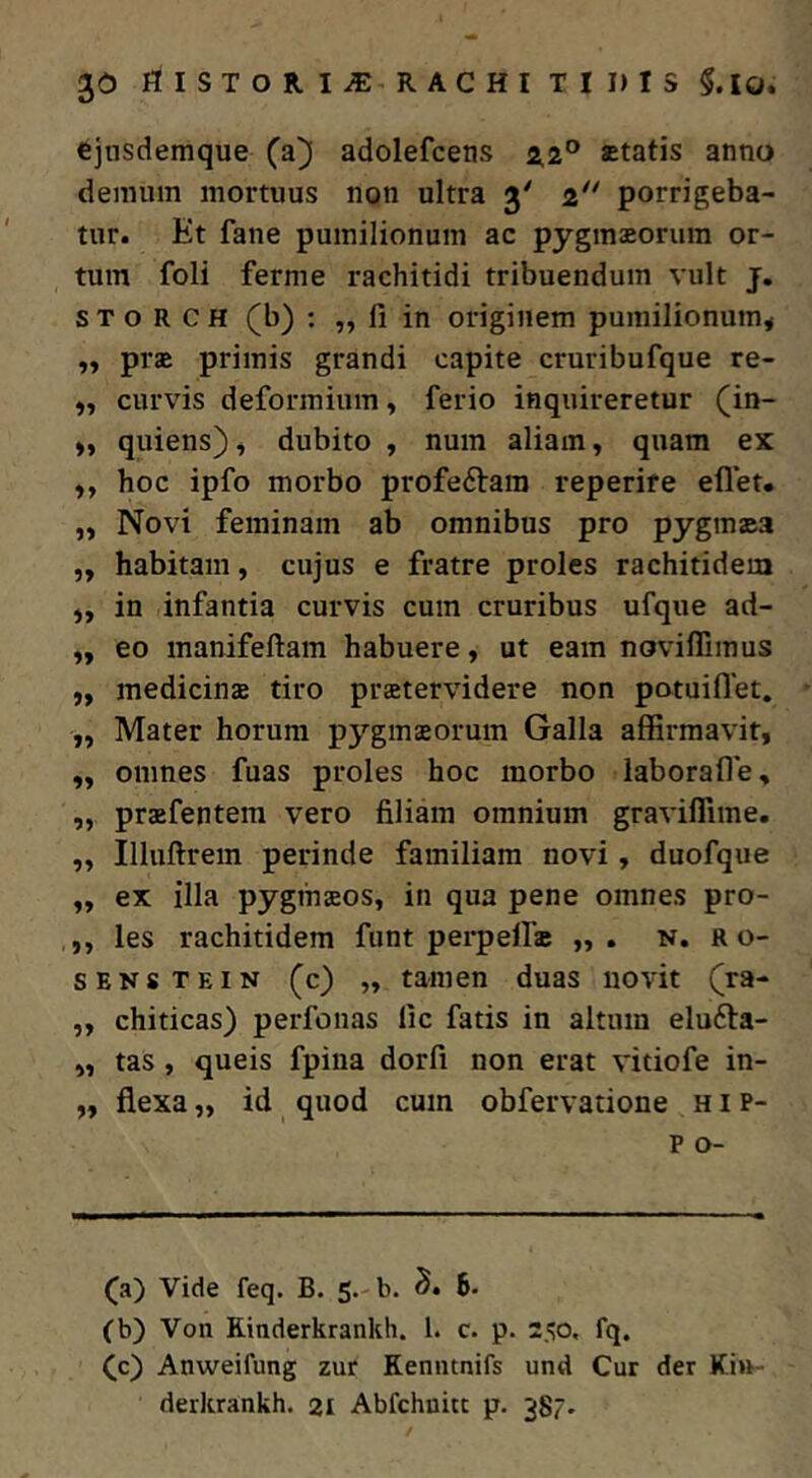 flISTORI^ RACHITII)IS§.IO. cjusdemque (a^ adolefcens 2,2° statis anno demum mortuus non ultra 3' i porrigeba- tur. Et fane pumilionum ac pygmsorum or- tum foli ferme rachitidi tribuendum vult j. s T o R C H (b) : „ fi in originem pumilionum^ „ prs primis grandi capite cruribufque re- curvis deformium, ferio inquireretur (in- quiens), dubito , nuin aliam, quam ex „ hoc ipfo morbo profeftam reperire eflet. „ Novi feminam ab omnibus pro pyginsa ,, habitam, cujus e fratre proles rachitidem „ in infantia curvis cum cruribus ufque ad- ,, eo manifeftam habuere, ut eam noviflimus ,, medicinae tiro prstervidere non patuiflet. „ Mater horum pygmaeorum Galla affirmavit, ,, omnes fuas proles hoc morbo laborafle, „ praefentem vero filiam omnium graviflime, ,, Illuftrem perinde familiam novi, duofque ,, ex illa Pygmaeos, in qua pene omnes pro- ,, les rachitidem funt perpelfs ,, . n. ro- SENSTEiN (c) „ tamen duas novit (^ra- „ chiticas) perfonas lic fatis in altum eludla- „ tas, queis fpiua dorfi non erat vitiofe in- „ flexa „ id quod cum obfervatione h i p- p o- (a) Vide feq. B. 5. b. 6. (b) Von Rinderkrankh. 1. c. p. 250, fq. Cc) Anweifung zur Kenntnifs und Cur der Kin- derkrankh. 21 Abfchnitt p. 387.