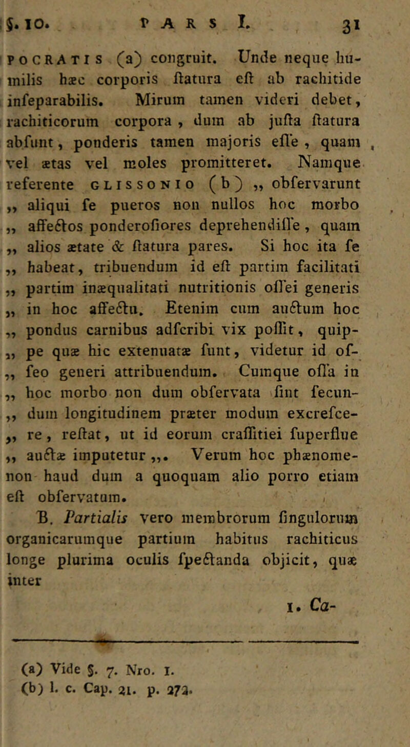 pocRATis (a) congruit. Unde neque hu- milis hsc corporis flatura efl ab rachitide infeparabilis. Mirum tamen videri debet, rachiticorum corpora , dum ab jufla flatura abfunt, ponderis tamen majoris efle , quam , vel ffitas vel moles promitteret. Namque referente glissonio (b)„ obfervarunt ,, aliqui fe pueros non nullos hoc morbo „ aflfedlos ponderofiores deprehendifle , quam ,, alios astate & flatura pares. Si hoc ita fe „ habeat, tribuendum id efl partim facilitati „ partim inzqualitati nutritionis oflei generis „ in hoc affeftu. Etenim cum auflum hoc ,, pondus carnibus adfcribi vix poflit, quip- ,, pe qusB hic extenuatae funt, videtur id of- „ feo generi attribuendum. Cumque ofla in ,, hoc morbo non dum obfervata fint fecun- ,, dum longitudinem praeter modum excrefce- „ re, reflat, ut id eorum craflitiei fuperflue ,, auftae imputetur „. Verum hoc phaenome- non haud dum a quoquam alio porro etiam efl obfervatum. < B, Partialis vero membrorum finguloruin organicarumque partium habitus rachiticus longe plurima oculis fpeftanda objicit, quae inter I. Ca- ca) Vide §. 7, Nro. l. (b) 1. c. Cap. 21. p. 272.