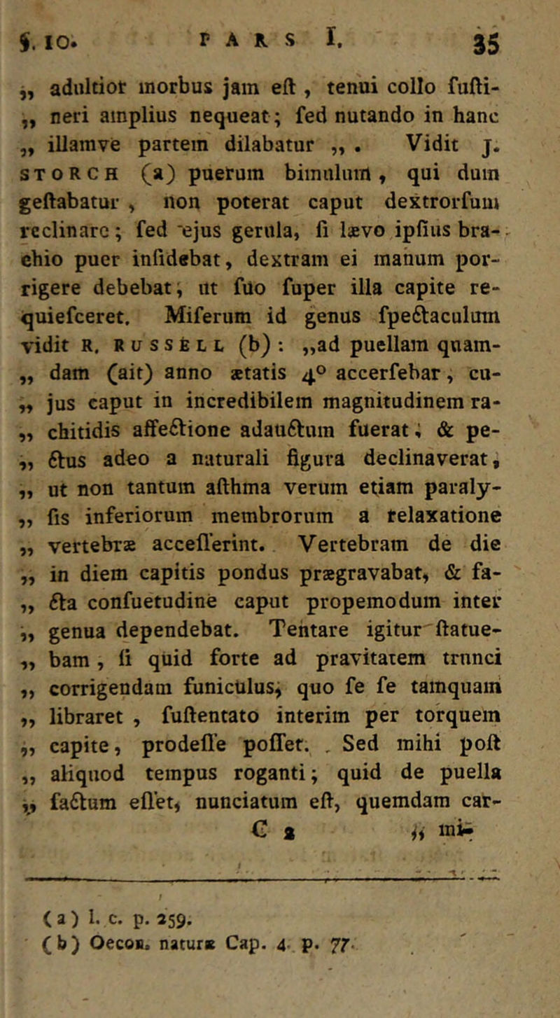 j, adiiltiot morbus jam eft , tenui collo fufti- „ neri amplius nequeat ; fed nutando in hanc ,, illamve partem dilabatur „ . Vidit j. STORCH (a) puerum bimulum, qui dum geftabatur , non poterat caput dextrorfum reclinare; fed 'ejus gerula, fi laevo ipfiusbra-^ chio puer infidebat, dextram ei manum por- rigere debebat, ut fuo fuper ilia capite re- quiefeeret, Miferum id genus fpeftaculum vidit R. RussfeLL (b) ; „ad puellam qnam- „ dam (ait) anno aetatis 40 accerfebar, cu- ,, jus caput in incredibilem magnitudinem ra- ,, chitidis affectione adauCtum fuerat; & pe- ,, Ctus adeo a naturali figura declinaverat, „ ut non tantum afthma verum etiam paraly- ,, fis inferiorum membrorum a relaxatione „ vertebrae accellerint. Vertebram de die „ in diem capitis pondus praegravabat, & fa- ,, Cta confuetudine caput propemodum inter „ genua dependebat. Tehtare igitur ftatue- ,, bam , li quid forte ad pravitatem trunci „ corrigendam funicUlus; quo fe fe tamquam „ libraret , fuftentato interim per torquem i, capite, prodefle poffet. , Sed mihi poft „ aliquod tempus roganti; quid de puella j, faClum ellet, nunciatum eft, quemdam car- C a inii (a) I. c. p, 259. (b) OecoH. naturs Cap. 4. p. 7^.