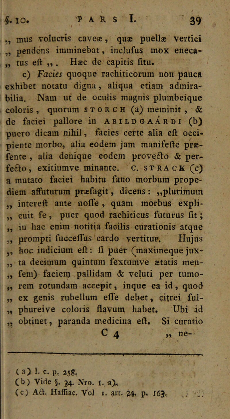 5, mus volucris caves, qus puelis vertici „ pendens imminebat, inclufus mox eneca- „ tus eft „ . Hsc de capitis fitu. c) Facies quoque rachiticorum non pauca exhibet notatu digna, aliqua etiam admira- bilia. Nam ut de oculis magnis plumbeique coloris , quorum s x o R c h (a) meminit , & de faciei pallore in abildgaardi (b) puero dicam nihil, facies certe alia eft occi- piente morbo, alia eodem jam manifefte prs- fente , alia denique eodem provefto & per- fefto, exitiumve minante, c. strack Qc) a mutato faciei habitu fano morbum prope- diem affuturum prsfagit, dicens: „plurimuin „ intereft ante nofle , quam morbus expli- „ cuit fe, puer quod rachiticus futurus fit; ,, in hac enim notitia facilis curationis atque „ prompti fucceffus cardo vertitur. Hujus ,, hoc indicium eft: fi puer Qnaximeque jux- „ ta decimum quintum fextumve statis men- „ fem) faciem pallidam & veluti per tumo- „ rem rotundam accepit, inque ea id, quod „ ex genis rubellum efle debet, cftrei ful- „ phureive coloris flavum habet. Ubi id ,, obtinet, paranda medicina eft. Si curatio C 4 „ ne- ( a) 1. c. p. 258. Cb) Vide §. 34. Nro. i. (c) Aft. Hafliac. Vol i. art. 24* 163^