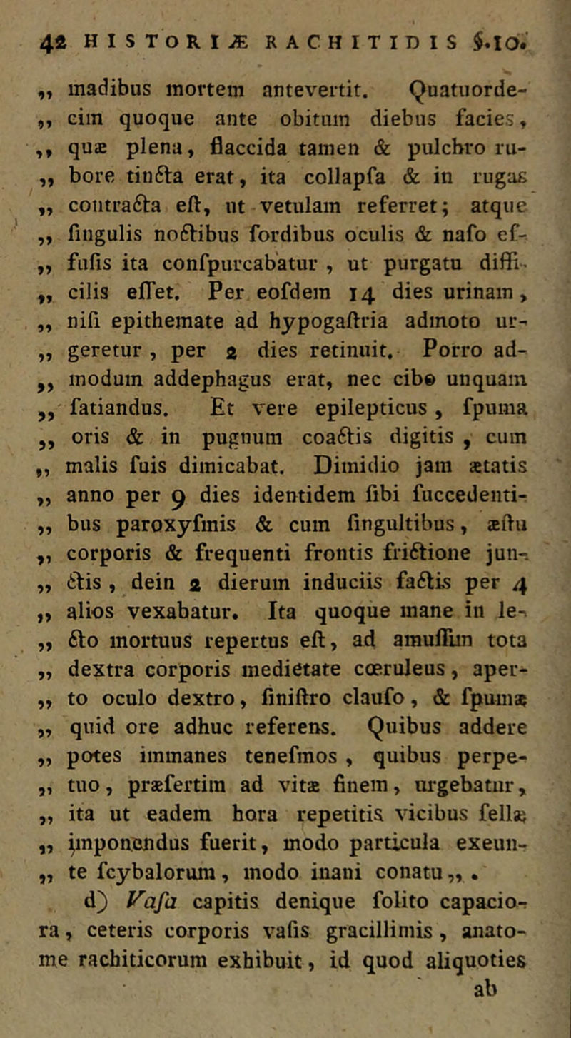 4* HISTORIA RACHITIDIS „ madibus mortem antevertit. ^uatuorde- ,, eim quoque ante obitum diebus facies, ,, quae plena, flaccida tamen & pulchro ru- „ bore tinfta erat, ita collapfa & in rugag ,, coiitrafta eft, ut vetulam referret; atque ,, fingulis noftibus fordibus oculis & nafo ef- ,, fufis ita confpurcabatur , ut purgatu diffi- „ cilis eflTet. Per eofdem 14 dies urinam, ,, nili epithemate ad hypogaftria admoto ur- „ geretur , per 2 dies retinuit. Porro ad- „ modum addephagus erat, nec cib» unquam ,, fatiandus. Et vere epilepticus , fpuma ,, oris & in pugnum coaftis digitis , cum ,, malis fuis dimicabat. Dimidio jam aetatis „ anno per 9 dies identidem fibi fuccedenti- „ bus paroxyfmis & cum fingultibus, aeflu ,, corporis & frequenti frontis friftione jun-. „ 6tis , dein 2 dierum induciis fa6lis per 4 „ alios vexabatur. Ita quoque mane in le-. „ fto mortuus repertus eft, ad amuflim tota „ dextra corporis medietate coeruleus, aper- „ to oculo dextro, finiftro claufo, & fpum* „ quid ore adhuc referens. Quibus addere „ potes immanes tenefmos , quibus perpe- „ tuo, praefertitn ad vit» finem, urgebatur, „ ita ut eadem hora repetitis vicibus fellas ,, pnponcndus fuerit, modo particula exeuii- „ te fcybalorura, modo inani conatu „ . d) Vafa capitis denique folito capacio-r ra, ceteris corporis vafis gracillimis, anato- me rachiticorum exbibuit, id quod aliquoties ab